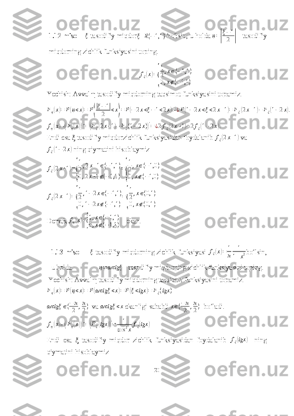 1.12-misol      ξ  tasodifiy miqdor	ξ	R(−1,1	)   bo lsin, u holda 	ʻ	η=|
ξ−1
2	|     tasodifiy
miqdorning zichlik funksiyasini toping.
f
ξ	
( x	) =	
{ 1
2 , x ∈ ( − 1,1 )
0 , x ∉ ( − 1,1 )
Yechish: Avval  η  tasodifiy miqdorning taqsimot funksiyasini topamiz.	
Fη(x)=	P(η<x)=	P(
|ξ−1|	
2	<x)=	P(−	2x<ξ−1<2x)=¿P(1−2x<ξ<2x+1)=	Fξ(2x+1)−	Fξ(1−2x).
f
η	
( x	) =	( F
η	( x	)) ´ =	( F
ξ	( 2 x + 1	) − F
ξ ( 1 − 2 x )	) '
= ¿ 2 f
ξ	( 2 x + 1	) + 2 f
ξ	( 1 − 2 x	) .
Endi esa  ξ  tasodifiy miqdorzichlik funksiyasidan foydalanib  f
ξ
( 2 x + 1	)
 va
f
ξ	
( 1 − 2 x	)
 ning qiymatini hisoblaymiz
f
ξ	
( 2 x + 1	) =	
{ 1
2 , 2 x + 1 ∈ ( − 1,1 )
0 , 2 x + 1 ∉ ( − 1,1 ) =	{ 1
2 , x ∈ ( − 1,0 )
0 , x ∉ ( − 1,0 )   	
fξ(2x+1)=
{
1
2,1−2x∈(−1,1	)	
0,1−2x∉(−1,1	)
=
{
1
2,x∈(0,1	)	
0,x∉(0,1	)
  
Demak  f
η	
( x	) =	{ 1 , x ∈ ( − 1,1 )
0 , x ∉ ( − 1,1 )     ekan. 
1.13-misol         ξ
  tasodifiy miqdorning zichlik funksiyasi   f
ξ	
( x	) = 1
π 1
1 + x 2 bo lsin,	ʻ
u holda                 η = arctgξ
   tasodifiy miqdorning zichlik funksiyasini toping. 
 Yechish: Avval  η  tasodifiy miqdorning taqsimot funksiyasini topamiz.	
Fη(x)=	P(η<x)=	P(arctgξ	<x)=	P(ξ<tgx	)=	Fξ(tgx	)
 
arctgξ ∈ ( − π
2 , π
2 )
  va 	
arctgξ	<x  ekanligi sababli 	x∈(−	π
2	,π
2)   bo ladi.	ʻ
f
η	
( x	) =	( F
η	( x	)) ´ =	( F
ξ	( tgx	)) '
= 1
cos 2
x f
ξ	( tgx	)
Endi   esa   ξ   tasodifiy   miqdor   zichlik   funksiyasidan   foydalanib   f
ξ	
( tgx	)
    ning
qiymatini hisoblaymiz
20 