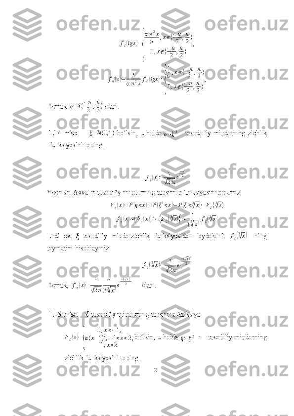 f
ξ( tgx	) =	
{ cos 2
x
π , x ∈ ( − π
2 , π
2 )
0 , x ∉ ( − π
2 , π
2 ) ,	
fη(x)=	1	
cos	2x	fξ(tgx	)=	
{
1
π	,x∈(−	π
2	,π
2)	
0,x∉(−	π
2	,π
2)
,
Demak   η R ( − π
2 , π
2 )
 ekan. 
1.14-misol        	
ξ	N	(0,1	)   bo lsin,   u   holda  	ʻ	η=ξ3       tasodofiy   miqdotning   zichlik
funksiyasini toping.
f
ξ	
( x	) = 1	
√
2 π e − x 2
2
Yechish: Avval  η  tasodifiy miqdorning taqsimot funksiyasini topamiz:	
Fη(x)=	P(η<x)=	P(ξ3<x)=	P(ξ<3√x)=	Fξ(3√x)
f
η	
( x	) =	( F
η	( x	)) ´ =	( F
ξ	( 3√
x	)) '
= 1
3 3	
√
x 2 f
ξ	
( 3√
x	)
Endi   esa   ξ   tasodifiy   miqdorzichlik   funksiyasidan   foydalanib   f
ξ	
( 3√
x	)
    ning
qiymatini hisoblaymiz	
fξ(3√x)=	1
√2πe
−(3√x)2	
2
Demak,  	
fη(x)=	1
√2π	
1
33√x2e
−(3√x)2
2       ekan. 
1.15-misol      ξ
 tasodifiy miqdorning taqsimot funksiya 
F
ξ	
( x	) =	
{ 0 , x ≤ − 1 ,
a ( x + 1 ) 2
, − 1 < x ≤ 2 ,
1 , x > 2. bo lsin, u holda  	ʻ
η = ξ 2
+ 1      tasodifiy miqdorning
zichlik funksiyasini toping.
21 