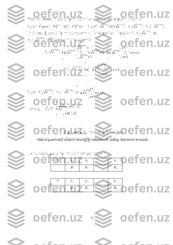 Yechish: Avval  η  tasodifiy miqdorning taqsimot funksiyasini topamiz.
F
η( x	) = P	( η < x	) = P	( ξ 2
+ 1 < ξ	) = P	( ξ 2
< x − 1	) = ¿ P	( −	√ x − 1 < ξ <	√ x − 1	) = F
ξ	(√ x − 1	) − F
ξ ( −	√ x − 1 )
Endi   esa   ξ   tasodifiy   miqdortaqsimot   funksiyasidan   foydalanib   F
ξ	
(√ x − 1	)
  va	
Fξ(−√x−1)
 ning qiymatini hisoblaymiz:
F
ξ	
(√ x − 1	) =	
{ 0 ,	
√ x − 1 ≤ − 1
a (	
√ x + 1 + 1 ) 2
, − 1 <	√ x − 1 ≤ 2
1 ,	
√ x − 1 > 2 =	{ 0 , x ≤ 1
a (	√ x + 1 + 1 ) 2
, 1 < x ≤ 5
1 , x > 5 ,
F
ξ	
( −	√ x − 1	) =	
{ 0 , x ≤ 1
a ( −	√ x + 1 + 1 ) 2
, 1 < x ≤ 5
1 , x > 5 ,
F
η	
( x	) = F
ξ	(√ x − 1	) − F
ξ	( −	√ x − 1	) =	
{ 0 , x ≤ 1
4 a	√ x − 1 , 1 < x ≤ 5
1 , x > 5 ,
Demak,     	
fη(x)=
{	
2a	
√x−1,x∈(1,5	)	
0,x∉(1,5	)
1.3-§. Ikki argumentning funksiyasi
Ikki argumentli diskret tasodifiy miqdor va uning taqsimot qonuni
Ushbu ikkita tasodifiy   miqdor berilgan bo‘lsin:
X	
x1	x2	xn
P	
p1	p2	pn
Y	
y1 y
2 y
n
P p
1 p
2 p
n
22 