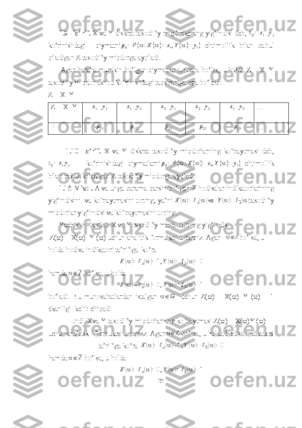       1.9-Ta’rif.  X va Y diskret tasodifiy miqdorlarning yig‘indisi deb, zij=	xi+yj
ko‘rinishdagi     qiymatni p
ij = P ( ω : X ( ω ) = x
i , Y ( ω ) = y
i )
  ehtimollik   bilan   qabul
qiladigan Z tasodifiy miqdorga aytiladi.
           Agar barcha mumkin bo‘lgan qiymatlar turlicha bo‘lsa, u holda Z = X+Y
tasodifiy miqdor ushbu ko‘rinishdagi taqsimotga ega bo‘ladi:
Z = X+Y 
Z = X+Y  x
1 + y
1 x
1 + y
2 x
2 + y
1	
x2+y2 x
1 + y
3 … 
P	
p11	p12	p21	p22	p13 … 
            1.10-Ta’rif.   X   va   Y   diskret   tasodifiy   miqdorlarning   ko paytmasi   deb,	
ʻ
z
ij = x
i y
j         ko‘rinishdagi   qiymatlarni p
ij = P ( ω : X ( ω ) = x
i , Y ( ω ) = y
i )
  ehtimollik
bilan qabul  qiladigan Z tasodifiy miqdorga aytiladi.
      1.16-Misol.  A va unga qarama-qarshi bo‘lgan 	
A  hodisalar indikatorlarining
yig‘indisini  va ko paytmasini toping, ya’ni 	
ʻ X	( ω	) = I
A	( ω	) va
   Y	( ω	) = I
A	( ω	)
tasodifiy
miqdorlar yig‘indisi va ko paytmasini toping.	
ʻ
       Yechish:  Dastlab X va Y tasodifiy miqdorlarning yig‘indisi
 Z(ω) = X(ω)+Y (ω) uchun analitik formulani topamiz. Agar    ω ∈ A
bo‘lsa, u 
holda hodisa indikatori ta’rifiga  ko‘ra
X	(ω)=	IA(ω)=1,Y(ω)=	IA(ω)=	0
hamda 	
ω∈A  bo‘lsa, u holda	
X	(ω)=	IA(ω)=0,Y(ω)=	IA(ω)=1
bo‘ladi.   Bu   munosabatlardan   istalgan  	
ω∈Ω     uchun   Z(ω)   =   X(ω)+Y   (ω)   =   1
ekanligi  kelib chiqadi.
        Endi  Xva Y tasodifiy miqdorlarning ko paytmasi Z(ω) = X(ω)Y (ω)	
ʻ
uchun analitik   formulani topamiz. Agar  ω ∈ A
 bo‘lsa, u holda hodisa indikatori
ta’rifiga ko‘ra  X	
( ω	) = I
A	( ω	) = 1 , Y	( ω	) = I
A	( ω	) = 0
hamda  ω ∈ A
 bo‘lsa, u holda
X	
( ω	) = I
A	( ω	) = 0 , Y	( ω	) = I
A	( ω	) = 1
23 