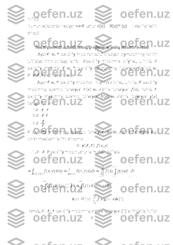 bo‘ladi.
Bu munosabatlardan istalgan ω∈Ω   uchun Z(ω) = X(ω)Y (ω) = 0 ekanligi kelib
chiqadi.
Ikki argumentli uzluksiz tasodifiy miqdor va uning taqsimot qonuni
               Agar X
    va Y tasodifiy miqdorlar qabul qiladigan qiymatlarining har bir
juftligiga   biror   qoidaga   ko ra    	
ʻ	Z tasodifiy   miqdormos   qo yilsa,   u   holda  	ʻ	Z
tasodifiy   miqdoriki   X
  va   Y   tasodifiy   argumentning   funksiyasi   deyiladi   va
Z = φ ( X , Y )
 kabi belgilanadi.
            Agar   X
 va Y tasodifiy miqdorlar    bog liqsiz bo'lsa, u holda	
ʻ   X
 tasodifiy
miqdorning   taqsimot   funksiyasi   F ( x )
  va   zichlik   funksiyasi  	
f(x),   hamda  	Y
tasodifiy   miqdorning   taqsimot   funksiyasi   G ( y )
  va   zichlik   funksiyasi   g ( y )
berilgan bo`lsin. 	
1.	Z=	X	+Y
2. Z = X ∙ Y
3. Z = X
Y
Z
  tasodifiy   miqdorning     taqsimot   funksiyasi   H	
( z)
va   zichlik   funksiyasi  	h(z)
topish   masalasini   ko ʻ rib   chiqamiz .
Z = φ ( X , Y ) f ( x , y )
1 , Z = X + Y
tasodifiy miqdor uchun ko radigan bo lsak:	
ʻ ʻ	
h(z)=	H	´(z)=	∫−∞
+∞	
f(x)g(z−	x)dx	(1)
Demak, 	
Z=	X+Y  tasodifiy miqdorning zichlik funksiyasi (1) ko rinishda bo lar	ʻ ʻ
24 