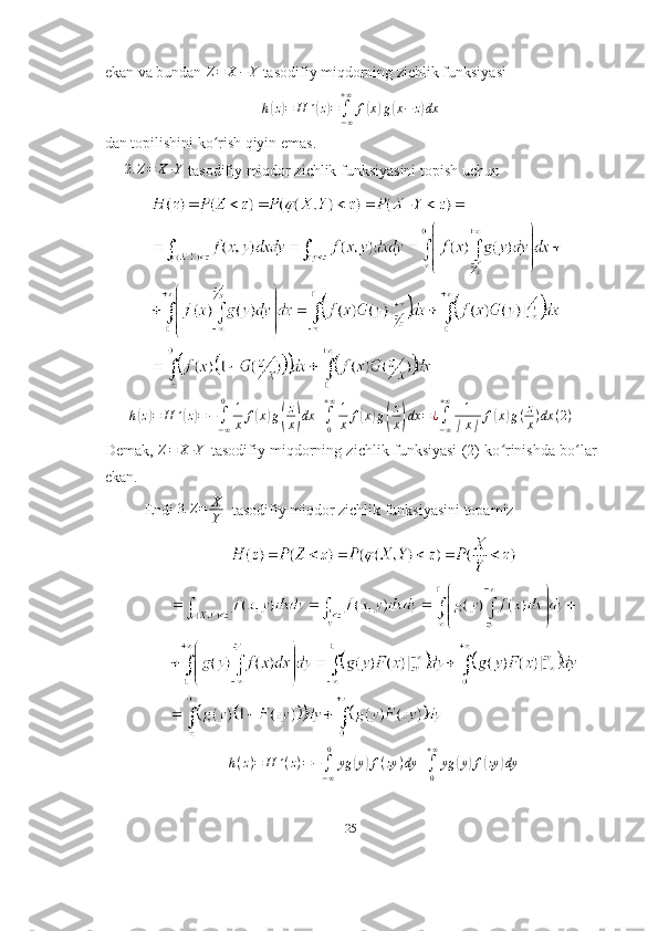 ekan va bundan Z=	X−Y  tasodifiy miqdorning zichlik funksiyasi	
h(z)=	H	´(z)=	∫−∞
+∞	
f(x)g(x−	z)dx
dan topilishini ko rish qiyin emas.	
ʻ
2. Z = X ∙ Y
 tasodifiy miqdor zichlik funksiyasini topish uchun	
h(z)=	H	´(z)=−∫−∞
0	1
x	f(x)g(
z
x)dx	+∫0
+∞1
x	f(x)g(
z
x)dx	=	¿∫−∞
+∞	1
∣x∣	f(x)g(z
x)dx	(2)
Demak,  	
Z=	X	∙Y   tasodifiy miqdorning zichlik funksiyasi (2) ko rinishda bo lar	ʻ ʻ
ekan.
Endi 	
3.	Z=	X
Y    tasodifiy miqdor zichlik funksiyasini topamiz
h ( z ) = H ´ ( z ) = −
∫
− ∞0
yg	
( y	) f ( zy ) dy +
∫
0+ ∞
yg	( y	) f	( zy	) dy
25 