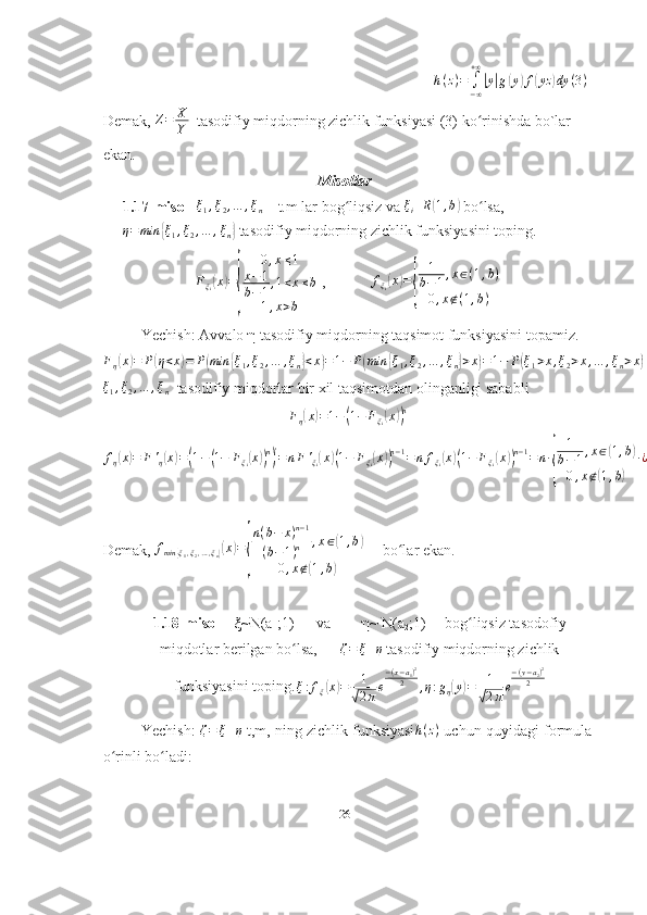 h(z)=	∫−∞
+∞
|y|g(y)f(yz	)dy	(3)Demak, 	
Z=	X
Y   tasodifiy miqdorning zichlik funksiyasi (3) ko rinishda bo`lar 	ʻ
ekan.
Misollar
1.17-misol   	
ξ1,ξ2,…	,ξn  – t.m lar bog liqsiz va 	ʻ	ξi	R(1,b)  bo lsa,	ʻ
η = min	
{ ξ
1 , ξ
2 , … , ξ
n	}  tasodifiy miqdorning zichlik funksiyasini toping.
F
ξ
i	
( x	) =	
{ 0 , x ≤ 1
x − 1
b − 1 , 1 < x ≤ b
1 , x > b  ,             f
ξ
i	
( x	) =	
{ 1
b − 1 , x ∈ ( 1 , b )
0 , x ∉ ( 1 , b )  
Yechish:  Avvalo  η  tasodifiy miqdorning taqsimot funksiyasini topamiz.  
F
η	
( x	) = P	( η < x	) = P	( min	{ ξ
1 , ξ
2 , … , ξ
n	} < x	) = 1 − P	( min	{ ξ
1 , ξ
2 , … , ξ
n	} > x	) = 1 − P	( ξ
1 > x , ξ
2 > x , … , ξ
n > x	) = 1 − P	( ξ
1 > x	) ∙ P	( ξ
2 > x	) ∙ … ∙ P	( ξ
n > x	) = 1 −	( 1 − F
ξ
1	( x	)) ∙( 1 − F
ξ
2	( x	)) ∙ … ∙	( 1 − F
ξ
n	( x	))
ξ
1 , ξ
2 , … , ξ
n   tasodifiy miqdorlar bir xil taqsimotdan olinganligi sababli	
Fη(x)=1−(1−	Fξi(x))n	
fη(x)=	F'η(x)=(1−(1−	Fξi(x))n)
'=nF'ξi(x)(1−	Fξi(x))n−1=	nfξi(x)(1−	Fξi(x))n−1=n∙
{	
1
b−1,x∈(1,b)	
0,x∉(1,b)	
∙¿
=
Demak, 	
fmin	{ξ1,ξ2,…,ξn}(x)=
{
n(b−	x)n−1	
(b−1)n	,x∈(1,b)	
0,x∉(1,b)      bo lar ekan.	
ʻ
1.18-misol       ξ ~N(a
1 ;1)      va         η ~ N(a
2 ;1)     bog liqsiz tasodofiy	
ʻ
miqdotlar berilgan bo lsa,      	
ʻ	ζ=	ξ+η  tasodifiy miqdorning zichlik
funksiyasini toping.
ξ : f
ξ	
( x	) = 1	√
2 π e − ( x − a
1 ) 2
2
, η : g
η	( y	) = 1	√
2 π e − ( y − a
2 ) 2
2
Yechish:  	
ζ=	ξ+η  t,m, ning zichlik funksiyasi	h(z)  uchun quyidagi formula
o rinli bo ladi: 	
ʻ ʻ
26 