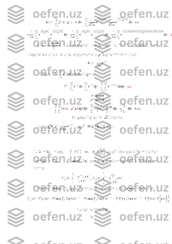 h(z)=	∫−∞
+∞	
f(x)∙g(z−	x)dx	=∫−∞
+∞	1
√2πe
−(x−a1)2	
2	∙	1
√2πe
−(z−x−a2)2	
2	dx	=¿¿	
¿	1
2π∫−∞
+∞
e
−(x−a1)2	
2	∙e
−(z−x−a2)2	
2	dx	=	1
2π∫−∞
+∞
e
−(x−a1)2	
2	∙e
−(z−x−a2)2	
2	dx	=	1
2π∫−∞
+∞
e
−x2−2xa1+a12+z2+x2+a22+2xa2−2xz−2za2	2	dx	=	¿	1
2π∫−∞
+∞
e
−2x2−2x(z+a1−a2)	2	∙e
−a12+z2+a22−2za2	2	dx	=¿	1
2πe
−a12+z2+a22−2za2	2	+¿¿¿¿¿¿t = x − z + a
1 − a
2
2       almashtirish   olsak,   dx=   dt   bo lib   chegarasi   ham	
ʻ
o zgarishsiz qoladi. shunda tenglamamiz quyidagi ko rinishni oladi:	
ʻ ʻ
h	
( z	) = 1
2 π e − ¿ ¿
Bundan    	
I=	∫−∞
+∞
e−t2dt ni hisoblaymiz:	
I2=	∫−∞
+∞
e−x2dx	∙∫−∞
+∞
e−y2dy	=	∫−∞
+∞
∫−∞
+∞
e−(x2+y2)dxdy	=¿¿	
[
x = ρsinφ
y = ρcosφ	]
∫
02 π
∫
0+ ∞
( e ¿
¿ − ρ 2
ρ ¿
dρ ) dφ =
∫
02 π
( − 1
2 e − ρ 2
)
| + ∞
0 dφ = 1
2 ∫
02 π
1 dφ = π ¿ ¿	
I2=	π
ekanligidan 	I=√π  topamiz.
Demak,  h	
( z	) = 1
2	
√ π e − ¿ ¿
     va 	ζ	N	(a1+a2;2)   ekan.
1.19-misol    Bizga          ξ E ( 1 )
     va     	
η	E(
1
2)      bog liqsiz tasodifiy miqdorlar	ʻ
berilgan bo lsa,        	
ʻ ζ = min	{ ξ , 2 η	}
   tasodifiy miqdorning zichlik funksiyasini
toping.
F
ξ	
( x	) =	{ 1 − e − x
, x > 0
0 , x ≤ 0 , F
η	( x	) =	{ 1 − e − 1
2 x
, x > 0
0 , x ≤ 0
Yechish:  Avvalo  η  tasodifiy miqdorning taqsimot funksiyasini topamiz.  	
Fς(x)=	P(ς<x)=	P(min	{ξ,2η}<x)=1−	P(min	{ξ,2η}>x)=1−	P(ξ>x,2η>x)=1−	P(ξ>x)∙P(η>x
2)=1−(1−	Fξ(x))(1−	Fη(
x
2))=	{1−	e
−54x,x>0	
0,x≤0
bundan ko rinadiki	
ʻ
27 