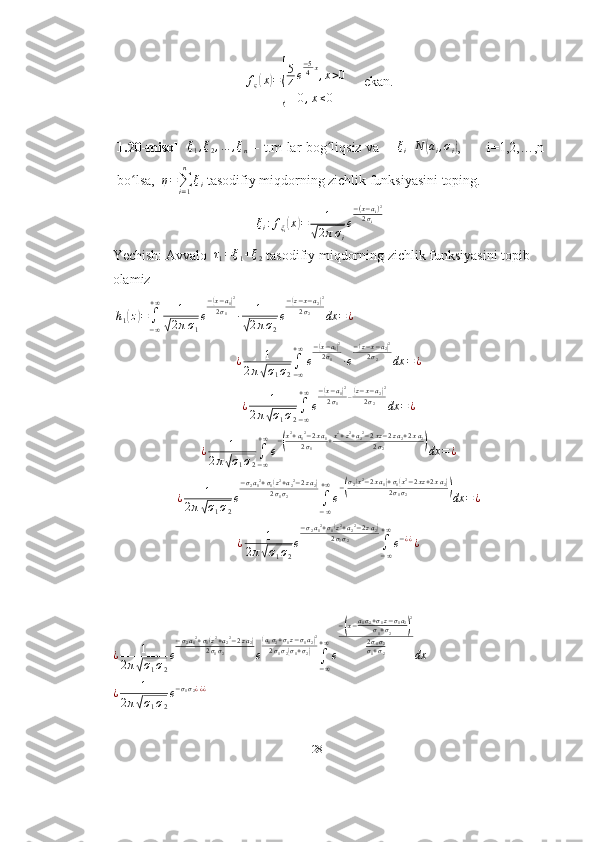 f
ς( x	) =	
{ 5
4 e − 5
4 x
, x > 0
0 , x ≤ 0      ekan.
1.20-misol     ξ
1 , ξ
2 , … , ξ
n   – t.m lar bog liqsiz va       	
ʻ ξ
i N	( a
i , σ
i	) ,           i=1,2,…,n
bo lsa,  	
ʻ	η=∑i=1
n	
ξi  tasodifiy miqdorning zichlik funksiyasini toping. 
ξ
i : f
ξ
i	
( x	) = 1	
√
2 π σ
i e − ( x − a
i ) 2
2 σ
i
Yechish: Avvalo   τ
1 = ξ
1 + ξ
2  tasodifiy miqdorning zichlik funksiyasini topib 
olamiz
 	
h1(z)=∫
−∞
+∞	1	
√2πσ1
e
−(x−a1)2	
2σ1	∙	1	
√2πσ2
e
−(z−x−a2)2	
2σ2	dx	=¿
¿ 1
2 π	
√ σ
1 σ
2 ∫
− ∞+ ∞
e −	
( x − a
1	) 2
2 σ
1
∙ e −	( z − x − a
2	) 2
2 σ
2
dx = ¿
¿ 1
2 π	
√ σ
1 σ
2 ∫
− ∞+ ∞
e −	
( x − a
1	) 2
2 σ
1 –	( z − x − a
2	) 2
2 σ
2
dx = ¿
¿ 1
2 π	
√ σ
1 σ
2 ∫
− ∞+ ∞
e −	
( x 2
+ a
1 2
− 2 x a
1
2 σ
1 + x 2
+ z 2
+ a
2 2
− 2 xz − 2 z a
2 + 2 x a
2
2 σ
2	)
dx = ¿	
¿	1	
2π√σ1σ2
e
−σ2a12+σ1(z2+a22−2za2)	
2σ1σ2	∫−∞
+∞
e
−(σ2(x2−2xa1)+σ1(x2−2xz+2xa2)	2σ1σ2	)dx	=¿
¿ 1
2 π	
√ σ
1 σ
2 e − σ
2 a
1 2
+ σ
1	
( z 2
+ a
2 2
− 2 z a
2	)
2 σ
1 σ
2
∫
− ∞+ ∞
e − ¿ ¿
¿
¿ 1
2 π	
√ σ
1 σ
2 e − σ
2 a
1 2
+ σ
1	
( z 2
+ a
2 2
− 2 z a
2	)
2 σ
1 σ
2
e	( a
1 σ
2 + σ
1 z − σ
1 a
2	) 2
2 σ
1 σ
2	
( σ
1 + σ
2	)
∫
− ∞+ ∞
e −	
( x − a
1 σ
2 + σ
1 z − σ
1 a
2
σ
1 + σ
2	) 2
2 σ
1 σ
2
σ
1 + σ
2
dx
¿ 1
2 π	
√ σ
1 σ
2 e − σ
1 σ
2 ¿ ¿ ¿
28 