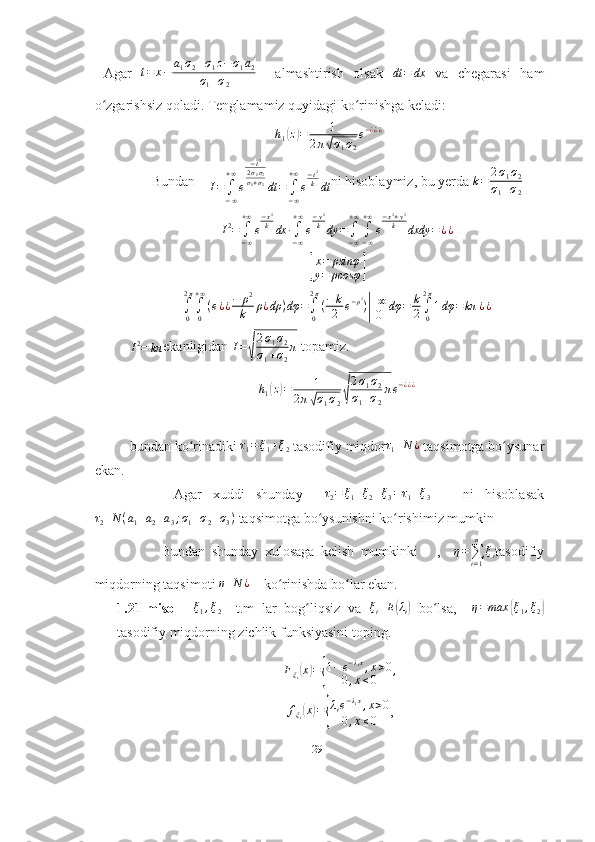 Agar  t=	x−	a1σ2+σ1z−σ1a2	
σ1+σ2     almashtirish   olsak   dt = dx
  va   chegarasi   ham
o zgarishsiz qoladi. 	
ʻ Tenglamamiz quyidagi ko rinishga keladi:	ʻ	
h1(z)=	1	
2π√σ1σ2
e−¿¿¿
Bundan    	
I=	∫−∞
+∞
e	
−t2	
2σ1σ2	σ1+σ2dt	=	∫−∞
+∞
e
−t2
kdt ni hisoblaymiz, bu yerda 	k=	2σ1σ2	
σ1+σ2
I 2
=
∫
− ∞+ ∞
e − x 2
k
dx ∙
∫
− ∞+ ∞
e − y 2
k
dy =
∫
− ∞+ ∞
∫
− ∞+ ∞
e − x 2
+ y 2
k
dxdy = ¿ ¿	
[
x = ρsinφ
y = ρcosφ	]
∫
02 π
∫
0+ ∞
( e ¿ ¿ − ρ 2
k ρ ¿ dρ ) dφ =
∫
02 π
( − k
2 e − ρ 2
)
| + ∞
0 dφ = k
2 ∫
02 π
1 dφ = kπ ¿ ¿	
I2=	kπ
ekanligidan 	I=√
2σ1σ2	
σ1+σ2
π  topamiz.
h
1	
( z	) = 1
2 π	
√ σ
1 σ
2	√ 2 σ
1 σ
2
σ
1 + σ
2 π e − ¿ ¿ ¿
bundan   ko ʻ rinadiki  	
τ1=ξ1+ξ2   tasodifiy   miqdor	τ1	N	¿   taqsimotga   bo ʻ ysunar
ekan . 
        Agar   xuddi   shunday    	
τ2=	ξ1+ξ2+ξ3=τ1+ξ3       ni   hisoblasak	
τ2	N	(a1+a2+a3;σ1+σ2+σ3)
  taqsimotga   bo ʻ ysunishni   ko ʻ rishimiz   mumkin
          Bundan   shunday   xulosaga   kelish   mumkinki       ,     η =
∑
i = 1n
ξ
i tasodifiy
miqdorning taqsimoti 	
η	N	¿     ko rinishda bo lar ekan.	ʻ ʻ
1.21-misol    	
ξ1,ξ2 –   t.m   lar   bog liqsiz   va  	ʻ	ξi	E(λi)   bo lsa,    	ʻ η = max	{ ξ
1 , ξ
2	}
tasodifiy miqdorning zichlik funksiyasini toping. 
F
ξ
i	
( x	) =	{ 1 − e − λ
i x
, x > 0
0 , x ≤ 0 ,
f
ξ
i	
( x	) =	{ λ
i e − λ
i x
, x > 0
0 , x ≤ 0 ,
29 