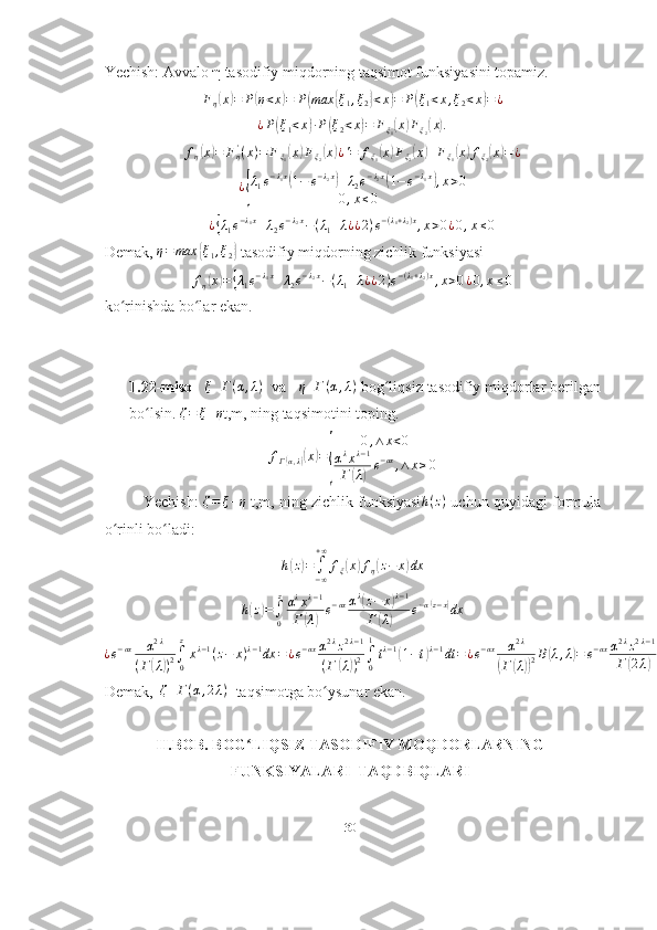 Yechish:  Avvalo  η  tasodifiy miqdorning taqsimot funksiyasini topamiz.  Fη(x)=	P(η<x)=	P(max	{ξ1,ξ2}<x)=	P(ξ1<x,ξ2<x)=	¿
¿ P	
( ξ
1 < x	) ∙ P	( ξ
2 < x	) = F
ξ
1	( x	) F
ξ
2	( x	) .
f
η	
( x	) = F
η'
( x ) = F
ξ
1	( x	) F
ξ
2	( x	) ¿ ' = f
ξ
1	( x	) F
ξ
2	( x	) + F
ξ
1	( x	) f
ξ
2	( x	) = ¿	
¿{
λ1e−λ1x(1−	e−λ2x)+λ2e−λ2x(1−e−λ1x),x>0	
0,x≤0
¿	
{ λ
1 e − λ
1 x
+ λ
2 e − λ
2 x
− ( λ
1 + λ
¿ ¿ 2 ) e − ( λ
1 + λ
2 ) x
, x > 0 ¿ 0 , x ≤ 0
Demak,  η = max	
{ ξ
1 , ξ
2	}  tasodifiy miqdorning zichlik funksiyasi
f
η	
( x	) =	{ λ
1 e − λ
1 x
+ λ
2 e − λ
2 x
− ( λ
1 + λ
¿ ¿ 2 ) e − ( λ
1 + λ
2 ) x
, x > 0 ¿ 0 , x ≤ 0
ko rinishda bo lar ekan.	
ʻ ʻ
1.22-misol    ξ Γ ( α , λ )
  va   	
η	Γ(α,λ)  bog liqsiz tasodifiy miqdorlar berilgan	ʻ
bo lsin. 	
ʻ	ζ=	ξ+η t , m ,  ning   taqsimotini   toping .
f
Γ	
( α , λ	)( x	) =	
{ 0 , ∧ x < 0
α λ
x λ − 1
Г	( λ) e − αx
, ∧ x ≥ 0
Yechish:  	
ζ=	ξ+η  t,m, ning zichlik funksiyasi	h(z)  uchun quyidagi formula
o rinli bo ladi: 	
ʻ ʻ	
h(z)=	∫−∞
+∞	
fξ(x)fη(z−	x)dx
h	
( z	) =
∫
0 z
α λ
x λ − 1
Г	( λ	) e − αx α λ	
(
z − x	) λ − 1
Г	
( λ	) e − α	
( z − x	)
dx	
¿e−αx	α2λ	
(Г(λ))2∫0
z
xλ−1(z−	x)λ−1dx	=¿e−αxα2λz2λ−1	
(Г	(λ))2∫0
1
tλ−1(1−t)λ−1dt	=¿e−αx	α2λ	
(Г(λ))2B(λ,λ)=	e−αxα2λz2λ−1	
Γ(2λ).¿
Demak,  	
ζ	Γ(α,2λ)   taqsimotga bo ysunar ekan.	ʻ
II.BOB.  BOG LIQSIZ TASODIFIY MOQDORLARNING	
ʻ
FUNKSIYALARI  TAQDBIQLARI
30 