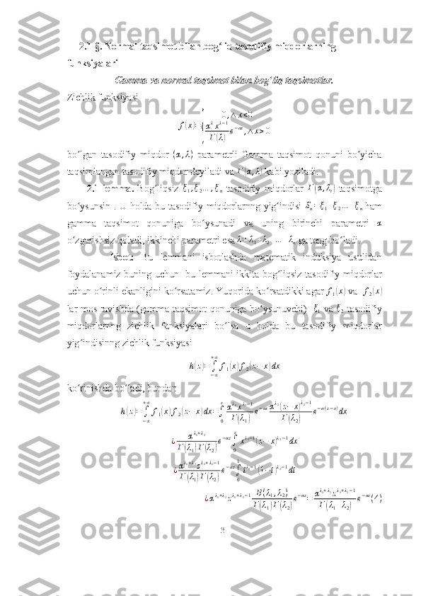      2.1-§. Normal taqsimot bilan bog liq tasodifiy miqdorlarning ʻ
funksiyalari
Gamma va normal taqsimot bilan bog liq taqsimotlar. 	
ʻ
Zichlik funksiyasi 	
f(x)=
{	
0,∧	x<0	
αλxλ−1	
Г(λ)e−αx,∧	x≥0
bo lgan   tasodifiy   miqdor  	
ʻ ( α , λ )
  parametrli   Gamma   taqsimot   qonuni   bo yicha	ʻ
taqsimlangan tasodifiy miqdor deyiladi va  Г	
( α , λ	)
 kabi yoziladi.
2.1- lemma .   Bog ʻ liqsiz  	
ξ1,ξ2…	,ξn   tasodifiy   miqdorlar  	Г(α,λi)   taqsimotga
bo ʻ ysunsin   .   U   holda   bu   tasodifiy   miqdorlarnng   yig ʻ indisi  	
Sn=ξ1+ξ2…	+ξn
  ham
gamma   taqsimot   qonuniga   bo ʻ ysunadi   va   uning   birinchi   parametri  	
α
o ʻ zgarishsiz   qoladi ,  ikkinchi   parametri   esa   λ = λ
1 + λ
2 + … + λ
n   ga   teng   bo ʻ ladi .
            Isbot :   Bu   lemmani   isbotlashda   matematik   induksiya   usulidan
foydalanamiz   buning   uchun     bu   lemmani   ikkita   bog ʻ liqsiz   tasodifiy   miqdorlar
uchun   o ʻ rinli   ekanligini   ko ʻ rsatamiz .  Yuqorida   ko ʻ rsatdikki   agar   f
1	
( x	)
  va     f
2	( x	)
lar   mos   ravishda   ( gamma   taqsimot   qonuniga   bo ʻ ysunuvchi )    ξ
1   va   ξ
2   tasodifiy
miqdorlarnng   zichlik   funksiyalari   bo ʻ lsa   u   holda   bu   tasodifiy   miqdorlar
yig ʻ indisinng   zichlik   funksiyasi	
h(z)=	∫−∞
+∞	
f1(x)f2(z−	x)dx
ko rinishda bo	
ʻ ʻ ladi, bundan 	
h(z)=	∫−∞
+∞	
f1(x)f2(z−	x)dx	=∫0
zαλ1xλ1−1	
Г(λ1)
e−αxαλ2(z−	x)λ2−1	
Г(λ2)	
e−α(z−x)dx
¿ α λ
1 + λ
2
Г	
( λ
1	) Г	( λ
2	) e − αz
∫
0 z
x λ
1 − 1	
(
z − x	) λ
2 − 1
dx	
¿αλ1+λ2zλ1+λ2−1	
Г	(λ1)Г(λ2)
e−αz∫0
1
tλ1−1(1−t)λ2−1dt	
¿αλ1+λ2zλ1+λ2−1	B(λ1,λ2)	
Г(λ1)Г(λ2)
e−αz=	αλ1+λ2zλ1+λ2−1	
Г(λ1+λ2)	
e−αz(4)
31 