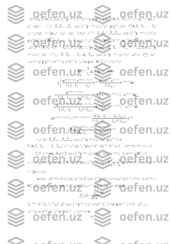Demak,  ξ
1  va  ξ
2  tasodifiy miqdorlarnng yig indisi ʻ Г	( α , λ
1 + λ
2	)  qonuniga bo ysun	ʻ
ar   ekan.   Endi   ξ
1 , ξ
2 … , ξ
n   tasodifiy   miqdorlar   yig indisi  	
ʻ Г	( α , λ
1 + λ
2 + … + λ
n	)
qonuniga   bo ysun   adi   deb   faraz   qilib  	
ʻ	ξ1,ξ2…	,ξn,ξn+1   tasodifiy   miqdorlar
yig indisi  	
ʻ	Г(α,λ1+λ2+…	+λn+λn+1)   qonuniga   bo ysunishini   ko rsatamiz.   Buning	ʻ ʻ
uchun  	
Г(α,λ1+λ2+…	+λn)   qonuniga  bo ysunuvchi  	ʻ	ξ1+ξ2+…	+ξn   ni   bitta  tasodifiy
miqdor   deb   olib,    	
ξ1+ξ2+…	+ξn   va  	ξn+1   tasodifiy   miqdorlar   uchun   (4)   dan
ularning yig indisining zichlik funksiyasi  	
ʻ	h(z)  ni topamiz. 
h	
( z	) =
∫
− ∞+ ∞
g
1	( x	) g
2	( z − x	) dx	
¿∫0
zαλ1+λ2+…+λnxλ1+λ2+…+λn−1	
Г(λ1+λ2+…	+λn)	
e−αxαλn+1(z−	x)λn+1−1	
Г(λn+1)	
e−α(z−x)dx	
¿	αλ1+λ2+…+λn+λn+1	
Г(λ1+λ2+…	+λn)Г(λn+1)
e−αz∫0
z
xλ1+λ2+…+λn−1(z−	x)λn+1−1dx	
¿αλ1+λ2+…+λn+λn+1zλ1+λ2+…+λn+λn+1−1	
Г(λ1+λ2+…	+λn)Г(λn+1)	
e−αz∫0
1
tλ1+λ2+…+λn−1(1−t)λn+1−1dt	
¿αλ1+λ2+…+λn+λn+1zλ1+λ2+…+λn+λn+1−1	B(λ1+λ2+…	+λn,λn+1)	
Г(λ1+λ2+…	+λn)Г(λn+1)
e−αz
¿ α λ
1 + λ
2 + … + λ
n + λ
n + 1
z λ
1 + λ
2 + … + λ
n + λ
n + 1 − 1
Г	
( λ
1 + λ
2 + … + λ
n + λ
n + 1	) e − αz
Bundan 	
ξ1,ξ2…	,ξn,ξn+1  tasodifiy miqdorlar  yig indisi	ʻ	
Г(α,λ1+λ2+…	+λn+λn+1)
 qonuniga bo ysunishi kelib chiqadi. Lemma isbotlandi. 	ʻ
2.2-lemma.  Agar   ξ
  tasodifiy   miqdor   standart   normal   taqsimot   N ( 0,1 )
 
qonuniga   bo ʻ ysun   sa ,  u   holda  	
ξ2   tasodifiy   miqdor   Г	( 1
2 , 1
2	)   taqsimot   qonuniga  
bo ʻ ysun   adi . 
          Isbot:  Lemma shartiga ko ra	
ʻ  	ξ  tasodifiy miqdor standart normal taqsimot
N ( 0,1 )
 qonuniga bo ysunadi, demak uning zichlik funksiyasi	
ʻ
f
ξ ( x ) = 1	
√
2 π e − x 2
2
ko rinishida bo ladi. 	
ʻ ʻ	ξ2  tasodifiy miqdor zichlik funksiyasini topish uchun, 
uni n g taqsimot funksiyasini topamiz va 
32 