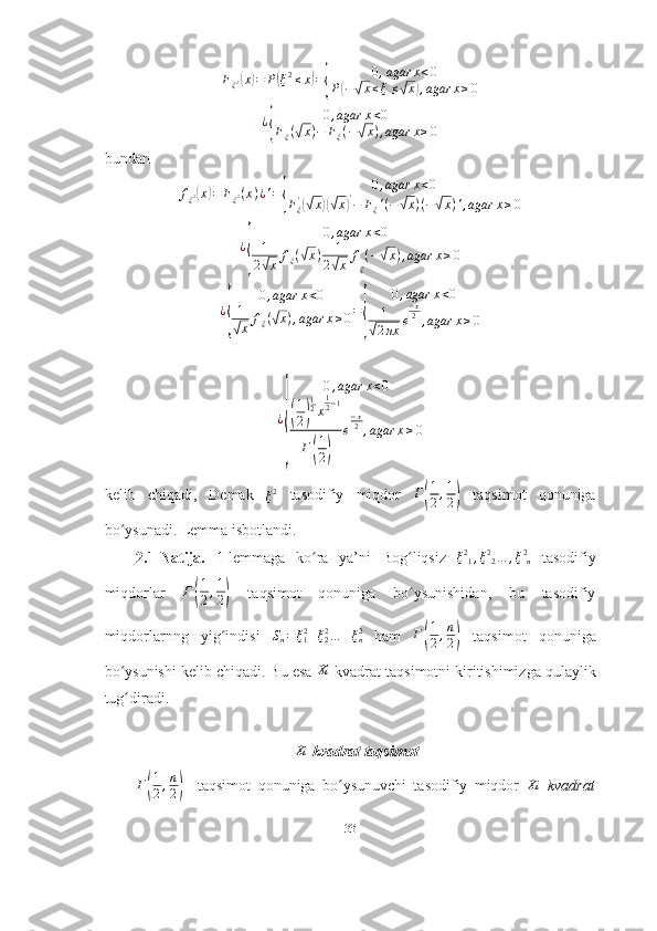 F
ξ 2( x	) = P	( ξ 2
≤ x	) =	{ 0 , agar x < 0
P	( −	√ x ≤ ξ ≤	√ x	) , agar x ≥ 0
¿	
{ 0 , agar x < 0
F
ξ (	√ x ) − F
ξ ( −	√ x ) , agar x ≥ 0
bundan     
f
ξ 2	
( x	) = F
ξ 2 ( x ) ¿ ' =	{ 0 , agar x < 0
F
ξ'	(√
x	)(√ x	) '
− F
ξ ' ( −	√ x ) ( −	√ x ) ' , agar x ≥ 0
¿	
{ 0 , agar x < 0
1
2	√ x f
ξ (	√ x ) + 1
2	√ x f
ξ ( −	√ x ) , agar x ≥ 0
¿	
{ 0 , agar x < 0
1√
x f
ξ (	√ x ) , agar x ≥ 0 =	{ 0 , agar x < 0
1√
2 πx e − x
2
, agar x ≥ 0	
¿
{	
0,agar	x<0	
(
1
2)
12x
12−1	
Г(
1
2)	
e
−x2,agar	x≥0
kelib   chiqadi ,   Demak  
ξ 2
  tasodifiy   miqdor   Г
( 1
2 , 1
2	)   taqsimot   qonuniga
bo ʻ ysunadi . Lemma isbotlandi. 
2.1-Natija.   1-lemmaga   ko ra   ya’ni	
ʻ   Bog liqsiz  	ʻ	ξ21,ξ22…	,ξ2n   tasodifiy
miqdorlar   Г	
( 1
2 , 1
2	)   taqsimot   qonuniga   bo ysunishidan,   bu   tasodifiy	ʻ
miqdorlarnng   yig indisi  	
ʻ	Sn=ξ12+ξ22…	+ξn2
  ham   Г	
( 1
2 , n
2	)   taqsimot   qonuniga
bo ysunishi kelib chiqadi. Bu esa 	
ʻ Xi
 kvadrat taqsimotni kiritishimizga qulaylik
tug diradi. 
ʻ
                                         	
Xi  kvadrat taqsimot	
Г(
1
2,n
2)
    taqsimot   qonuniga   bo ysunuvchi   tasodifiy   miqdor  	ʻ	Xi   kvadrat
33 