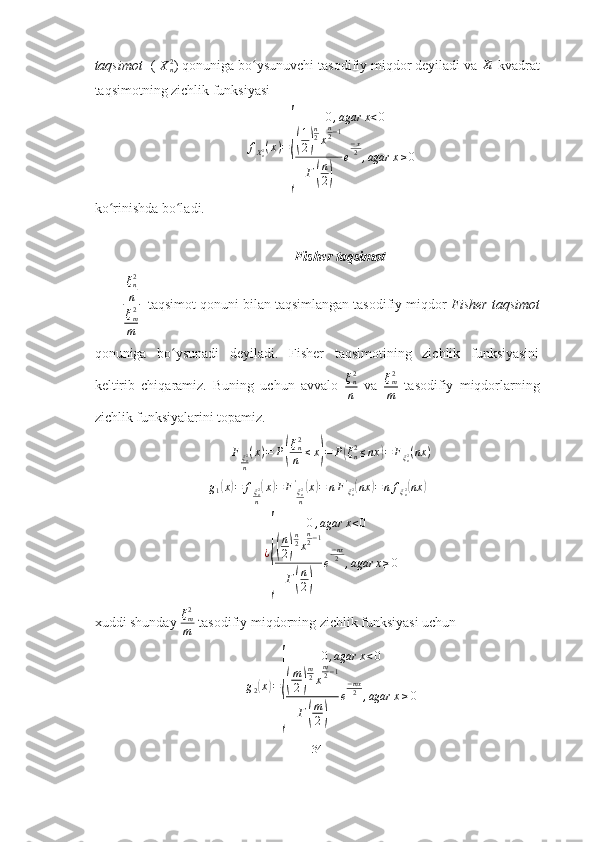 taqsimot   (  X
n2
) qonuniga bo ysunuvchi tasodifiy miqdor deyiladi va ʻ	Xi  kvadrat
taqsimotning zichlik funksiyasi
f
X
n2 ( x ) =	
{ 0 , agar x < 0
(
1
2	) n
2
x n
2 − 1
Г
( n
2	) e − x
2
, agar x ≥ 0
ko rinishda bo ladi. 	
ʻ ʻ
                                                         Fisher taqsimot
ξ
n2
n
ξ
m2
m   taqsimot qonuni bilan taqsimlangan tasodifiy miqdor  Fisher taqsimot
qonuniga   bo ysunadi   deyiladi.   Fisher   taqsimotining   zichlik   funksiyasini	
ʻ
keltirib   chiqaramiz.   Buning   uchun   avvalo   ξ
n2
n   va   ξ
m2
m   tasodifiy   miqdorlarning
zichlik funksiyalarini topamiz.
F
ξ
n2
n ( x ) = P	
( ξ
n2
n ≤ x	) = P	( ξ
n2
≤ nx	) = F
ξ
n2 ( nx )
g
1	
( x	) = f
ξ
n2
n	( x	) = F '
ξ
n2
n	( x	) = n F '
ξ
n2	( nx	) = n f
ξ
n2	( nx	)
¿	
{ 0 , agar x < 0
(
n
2	) n
2
x n
2 − 1
Г
( n
2	) e − nx
2
, agar x ≥ 0
xuddi shunday  ξ
m2
m  tasodifiy miqdorning zichlik funksiyasi uchun
g
2	
( x	) =	
{ 0 , agar x < 0
(
m
2	) m
2
x m
2 − 1
Г
( m
2	) e − mx
2
, agar x ≥ 0
34 