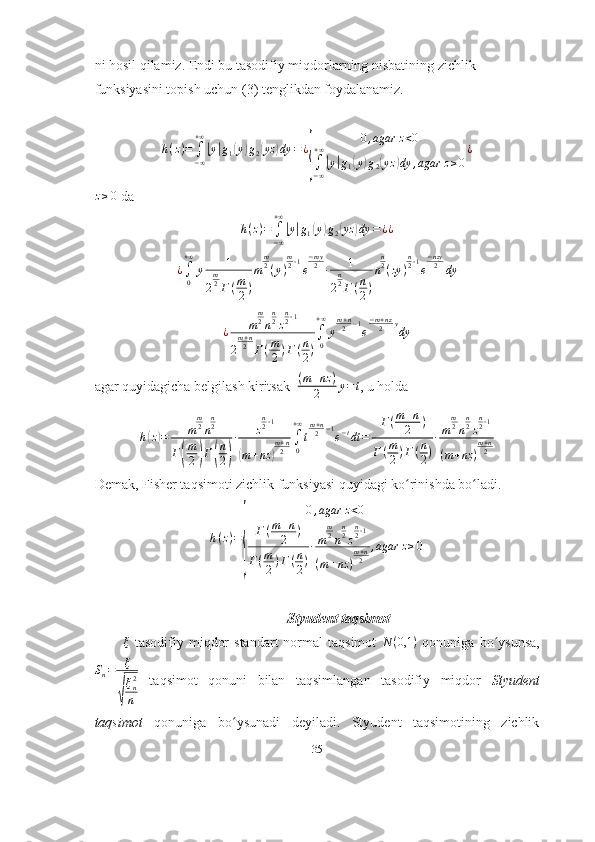 ni hosil qilamiz. Endi bu tasodifiy miqdorlarning nisbatining zichlik 
funksiyasini topish uchun (3) tenglikdan foydalanamiz.
h ( z ) =
∫
− ∞+ ∞|
y	| g
1	( y	) g
2	( yz	) dy = ¿	
{ 0 , agar z < 0
∫
− ∞+ ∞	|
y	| g
1	( y	) g
2	( yz	) dy , agar z ≥ 0 ¿
z ≥ 0
 da 	
h(z)=	∫−∞
+∞
|y|g1(y)g2(yz	)dy	=¿¿
¿
∫
0+ ∞
y 1
2 m
2
Γ ( m
2 ) m m
2
( y ) m
2 ‐ 1
e − my
2
∙ 1
2 n
2
Γ ( n
2 ) n n
2
( zy ) n
2 ‐ 1
e − nzy
2
dy
¿ m m
2
n n
2
z n
2 ‐ 1
2 m + n
2
Γ ( m
2 ) Γ ( n
2 ) ∫
0+ ∞
y m + n
2 − 1
e − m + nz
2 y
dy
agar quyidagicha belgilash kiritsak   ( m + nz )
2 y = t
, u holda 
h	
( z	) = m m
2
n n
2
Γ	
( m
2	) Γ	( n
2	) ∙ z n
2 ‐ 1	(
m + nz	) m + n
2 ∫
0+ ∞
t m + n
2 − 1
e − t
dt = Γ ( m + n
2 )
Γ ( m
2 ) Γ ( n
2 ) ∙ m m
2
n n
2
z n
2 ‐ 1
( m + nz ) m + n
2
Demak, Fisher taqsimoti zichlik funksiyasi quyidagi ko rinishda bo ladi.	
ʻ ʻ
h ( z ) =	
{ 0 , agar z < 0
Γ ( m + n
2 )
Γ ( m
2 ) Γ ( n
2 ) ∙ m m
2
n n
2
z n
2 ‐ 1
( m + nz ) m + n
2 , agar z ≥ 0
                                                        Styudent taqsimot
ξ
  tasodifiy  miqdor  standart  normal  taqsimot   N ( 0,1 )
  qonuniga  bo ysunsa,	
ʻ	
Sn=	ξ
√
ξn2
n
  taqsimot   qonuni   bilan   taqsimlangan   tasodifiy   miqdor   Styudent
taqsimot   qonuniga   bo ysunadi   deyiladi.   Styudent   taqsimotining   zichlik	
ʻ
35 