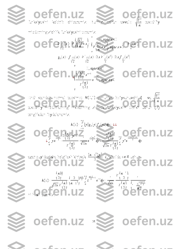 funksiyasini   keltirib   chiqaramiz.   Buning   uchun   avvalo  √ ξ
n2
n   tasodifiy
miqdorning zichlik funksiyasini topamiz.	
F
√
ξn2
n
(x)=	P(√
ξn2
n	≤x)=
{	
0,agar	x<0	
P(
ξn2
n	≤x2
),agar	x≥0
=	Fξn2
n
(x2)	
g3(x)=	f
√
ξn2
n
(x)=	F'
√
ξn2
n
(x)=2xF'ξn2
n
(x2)=2xfξn2
n
(x2)	
¿
{	
0,agar	x<0	
2(
n
2)
n2xn−1	
Г(
n
2)	
e
−nx2
2	,agar	x≥0
Endi   standart   normal   taqsimot   N ( 0,1 )
  qonuniga   bo ysunuvchi  	
ʻ ξ
    va  	
√
ξn2
n
tasodifiy   miqdorlarning   nisbatining   zichlik   funksiyasini   topish   uchun   (3)
tenglikdan foydalanamiz.	
h(z)=	∫−∞
+∞
|y|g3(y)fξ(yz	)dy	=¿¿
¿
∫
0+ ∞
y e − ny 2
2
∙ 2	
( n
2	) n
2
y n − 1
Г
( n
2	) ∙ 1	
√
2 π e −	
( yz) 2
2
dy = 2	( n
2	) n
2	
√
2 π Г	( n
2	) ∫
0+ ∞
y n
e − ( n + z 2
) y 2
2
dy
agar quyidagicha belgilash kiritsak   ( n + z 2
) y 2
2 = t
, u holda 	
z∈R  uchun	
h(z)=	
(
n
2)
n2	
√2πГ(
n
2)
∙(	
2
n+z2)
n+12∫0
+∞
t
n+12−1
e−tdy	=	1
√nπ	∙
Г(
n+1
2	)	
Г(
n
2)	
∙	1	
(1+z2
n)
n+12
ni hosil qilamiz.
36 