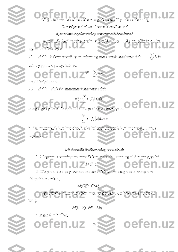 2.2-§. Normal taqsimot bilan bog liq tasodifiy miqdorlarningʻ
funksiyalarini sonli xaraktrestikalari
                          X
i  kvadrat taqsimotning matematik kutilmasi
                Matematik   kutilmaning   ma’nosi   shuki,   u   tasodofiy   miqdorning   o‘rta
qiymatini ifodalaydi.
2.1-Ta’rif:   Diskret  tasodifiy miqdorning   matematik kutilmasi   deb,         	
∑i=1
xipi.
qator yig‘indisiga aytiladi va
Mξ =
∑
i = 1 x
i p
i .
orqali belgilanadi.
2.2-Ta’rif:   Uzluksiz   matematik kutilmasi  deb
                                             Mξ =
∫
− ∞+ ∞
x ∙ f
ξ	
( x	) dx
integralga aytiladi. Integral absolut yaqinlashuvchi, ya’ni 	
∫−∞
+∞
|x|∙fξ(x)dx	<∞
bo‘lsa matematik kutilma chekli, aks holda matematik kutilma mavjud emas
deyiladi.
Matematik kutilmaning xossalari:
       1. O‘zgarmas sonning matematik kutilmasi shu sonning o‘ziga teng, ya’ni
                                                       MC = C.
       2. O‘zgarmas ko‘paytuvchini matematik kutilish belgisidan tashqariga
chiqarish mumkin,
                                               M ( C ξ
)= CM ξ
.
       3. Yig‘indining matematik kutilmasi matematik kutilmalar yig‘indisiga 
teng,
                                          M (	
ξ +Y )= M	ξ +Mη.
       4. Agar  ξ
  ∙
η bo‘lsa,
37 