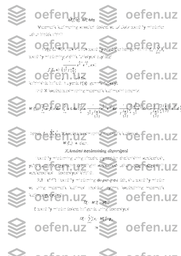                                      M (ξ ∙ η )= M	ξ ∙ Mη.
           Matematik kutilmaning xossalari  deskret  va uzluksiz  tasodifiy miqdorlar
uchun birdek o rinli	
ʻ
           Bizga 
ξn	N	(0;1),k=1,…	,n
  tasodifiy miqdorlar berilgan bo lib  	ʻ	ξn=∑k=1
n	
xk
2
tasodifiy miqdorning zichlik funksiyasi quyidagi
                   f	
( ξ , n	) =	
{ 1
2 n
2
Γ ( n
2 ) x n
2 ‐ 1
e − x
2
, x > 0
0 , x ≤ 0      
ko rinishda bo ladi. Bu yerda 	
ʻ ʻ ?????? ( α )- gamma funksiya
      Endi X
i  kvadrat taqsimotning  matematik kutilmasini topamiz:
M
( ξ
n	) =
∫
− ∞+ ∞
x ∙ f	( x	) dx =
∫
− ∞0
x ∙ 0 dx +
∫
0+ ∞
x ∙ 1
2 n
2
Γ	
( n
2	) x n
2 ‐ 1
e − x
2
dx = 1
Γ	( n
2	) ∫
0+ ∞
x n
2
2 n
2 e − x
2
dx = 2
Γ	( n
2	) ∫
0+ ∞	
(
x
2	) n
2 ‐
e − x
2
d x
2 = 2
Γ	
( n
2	) Γ	
( n
2 + 1	) = 2
Γ	
( n
2	) n
2 Γ	
( n
2	) = n
Demak,  ξ
n =
∑
k = 1n
x
k2
 -  X
i  kvadrat taqsimotning matematik kutilmasi
                                  M	
( ξ
n	) = n
  ekan.
X
i  kvadrat taqsimotning  dispersiyasi   
      Tasodifiy miqdorning uning o rtacha qiymatidan chetlanishini xarakterlash,	
ʻ
ya’ni bu miqdor qiymatini tarqoqligini xarakterlash uchun uning boshqa sonli
xaraktrestikasi – despersiyasi kiritildi.
            2.3-Ta’rif:   Tasodifiy miqdorning   despersiyasi   deb, shu tasodifiy miqdor
va   uning   matematik   kutilmasi   orasidagi   ayirma   kvadratining   matematik
kutilmasiga aytiladi.
Dξ	=	M	(ξ−	Mξ	)2
      ξ
 tasodifiy miqdor deskret bo lganda uning despersiyasi	
ʻ	
Dξ	=∑i=1
∞	
(xi−	Mξ	)2∙pi,
38 