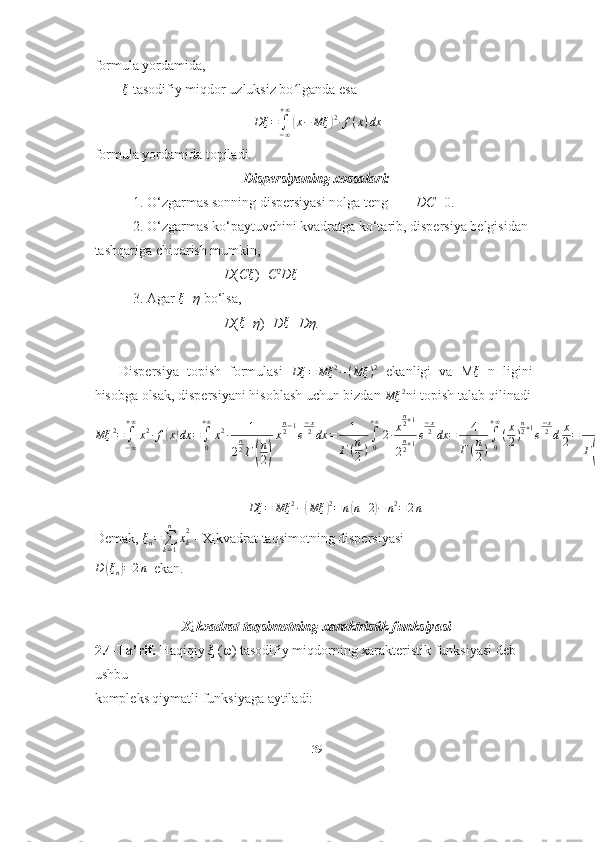 formula yordamida,
         ξ
 tasodifiy miqdor uzluksiz bo lganda esaʻ	
Dξ	=∫−∞
+∞
(x−	Mξ	)2∙f(x)dx
formula yordamida topiladi.
Dispersiyaning xossalari:
           1. O‘zgarmas sonning dispersiyasi nolga teng         DC =0.
           2. O‘zgarmas ko‘paytuvchini kvadratga ko‘tarib, dispersiya belgisidan
tashqariga chiqarish mumkin,
                                     D ( C	
ξ )= C 2
D	ξ
           3. Agar  ξ
± η  bo‘lsa,
                                     D (	
ξ ±η )= D	ξ +Dη.
      Dispersiya   topish   formulasi   Dξ = Mξ 2
− ( Mξ ) 2
  ekanligi   va   M	
ξ =n   ligini
hisobga olsak, dispersiyani hisoblash uchun bizdan 	
Mξ	2 ni topish talab qilinadi
Mξ 2
=
∫
− ∞+ ∞
x 2
∙ f	
( x	) dx =
∫
0+ ∞
x 2
∙ 1
2 n
2
Γ	
( n
2	) x n
2 − 1
e − x
2
dx = 1
Γ ( n
2 ) ∫
0+ ∞
2 ∙ x n
2 + 1
2 n
2 + 1 e − x
2
dx = 4
Γ ( n
2 ) ∫
0+ ∞
( x
2 ) n
2 + 1
e − x
2
d x
2 = 4
Γ	( n
2	) Γ ( n
2 + 1 ) = 4 n
2 ( n
2 + 1 ) = n ( n + 2 )
Dξ = Mξ 2
−	
( Mξ	) 2
= n	( n + 2	) − n 2
= 2 n
Demak,  ξ
n =
∑
k = 1n
x
k2
 -  X
i  kvadrat taqsimotning dispersiyasi                         	
D	(ξn)=2n
  ekan.
X
i  kvadrat taqsimotning xaraktristik funksiyasi
2.4-Ta’rif.  Haqiqiy ξ ( ω ) tasodifiy miqdorning xarakteristik funksiyasi deb 
ushbu
kompleks qiymatli funksiyaga aytiladi:
39 