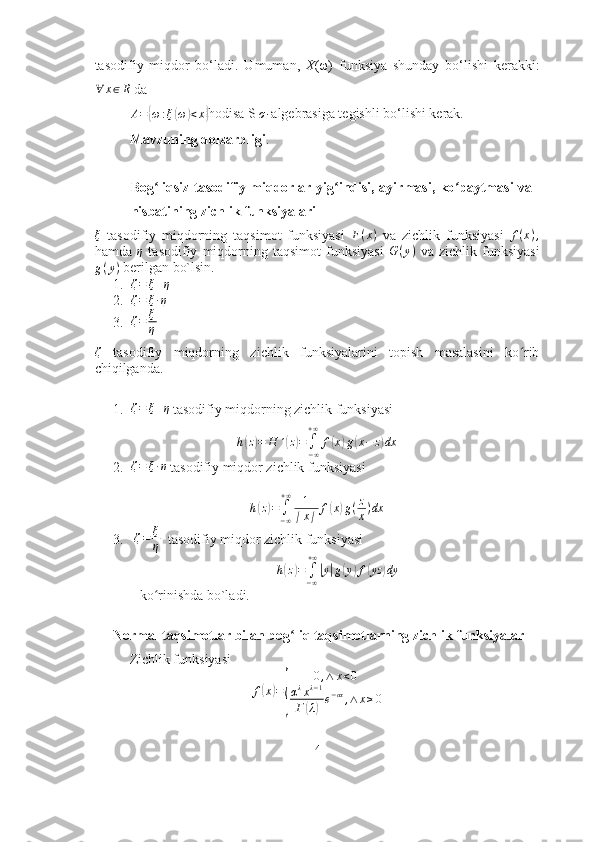 tasodifiy   miqdor   bo‘ladi.   Umuman,   X (ω)   funksiya   shunday   bo‘lishi   kerakki:
∀ x ∈ R
  da
A ={ ω : ξ	( ω	) < x	}
hodisa S 	σ - algebrasiga tegishli bo‘lishi kerak.
Mavzuning dolzarbligi .
Bog liqsiz tasodifiy miqdorlar yig indisi, ayirmasi, ko paytmasi va	
ʻ ʻ ʻ
nisbatining zichlik funksiyalari 
ξ
  tasodifiy   miqdorning   taqsimot   funksiyasi   F ( x )
  va   zichlik   funksiyasi   f ( x ) ,
hamda   η
  tasodifiy   miqdorning   taqsimot   funksiyasi   G ( y )
  va   zichlik   funksiyasi
g ( y )
 berilgan bo`lsin. 
1. ζ = ξ + η
2.	
ζ=	ξ∙η
3. ζ = ξ
η
ζ
  tasodifiy   miqdorning   zichlik   funksiyalarini   topish   masalasini   ko rib	
ʻ
chiqilganda.
 
1. ζ = ξ + η
  tasodifiy miqdorning zichlik funksiyasi	
h(z)=	H	´(z)=	∫−∞
+∞	
f(x)g(x−	z)dx
2.	
ζ=	ξ∙η  tasodifiy miqdor zichlik funksiyasi	
h(z)=	∫−∞
+∞	1
∣x∣	f(x)g(z
x)dx
3.   ζ = ξ
η    tasodifiy miqdor zichlik funksiyasi
h	
( z	) =
∫
− ∞+ ∞	|
y	| g	( y	) f	( yz	) dy
 ko rinishda bo`ladi.	
ʻ
Normal taqsimotlar bilan bog liq taqsimotlarning zichlik funksiyalar	
ʻ
           Zichlik funksiyasi 	
f(x)=
{	
0,∧	x<0	
αλxλ−1	
Г(λ)e−αx,∧	x≥0
4 