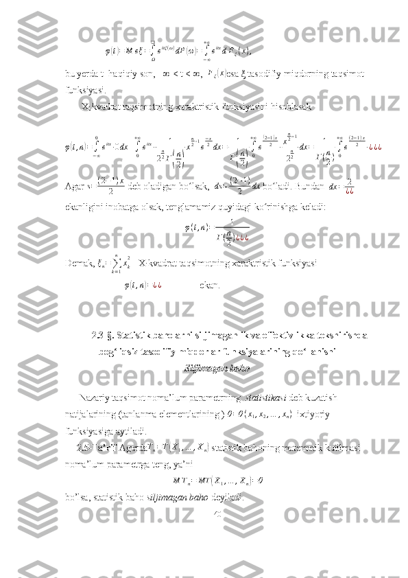                 φ(t)=	M	eξ=∫Ω
❑
eitξ(ω)dP	(ω)=	∫−∞
+∞
eitxdFξ(x),  
bu yerda t−haqiqiy son, −∞ < t < ∞,   F
ξ	
( x	)
esa  ξ  tasodifiy miqdorning taqsimot
funksiyasi. 
       X
i  kvadrat taqsimotning xaraktristik funksiyasini hisoblasak
 
φ	
( t , n	) =
∫
− ∞0
e itx
∙ 0 dx +
∫
0+ ∞
e itx
∙ 1
2 n
2
Γ	
( n
2	) x n
2 ‐ 1
e − x
2
dx = 1
Γ	( n
2	) ∫
0+ ∞
e	
( 2 − 1	) x
2
∙ x n
2 − 1
2 n
2 dx = 1
Γ ( n
2 ) ∫
0+ ∞
e ( 2 − 1 ) x
2
∙ ¿ ¿ ¿
Agar  s = ( 2 − 1 ) x
2  deb oladigan bo lsak,  	
ʻ ds = ( 2 − 1 )
2 dx
 bo ladi. Bundan  	ʻ	dx	=	2
¿¿   
ekanligini inobatga olsak, tenglamamiz quyidagi ko rinishga keladi:	
ʻ
φ ( t , n ) = 1
Γ ( n
2 ) ¿ ¿ ¿
Demak,  ξ
n =
∑
k = 1n
x
k2
 -  X
i  kvadrat taqsimotning xaraktristik funksiyasi 
                          φ	
( t , n	) = ¿ ¿
                ekan.
2.3-§. Statistik baholarni siljimaganlik va effektivlikka tekshirishda
bog liqsiz tasodifiy miqdorlar funksiyalarining qo llanishi	
ʻ ʻ
Siljimagan baho
       
      Nazariy taqsimot noma’lum parametrning   statistikasi  deb kuzatish 
natijalarining (tanlanma elementlarining ) 	
θ=θ(x1,x2,…	,xn)   ixtiyoriy 
funksiyasiga aytiladi.
     2.5-Ta’rif  Agarda	
Tn=T(X1,…	,Xn)  statistik bahoning matematik kutilmasi 
noma’lum parametrga teng, ya’ni	
M	Tn=	MT	(X1,…	,Xn)=θ
bo’lsa, statistik baho  siljimagan baho  deyiladi.
40 