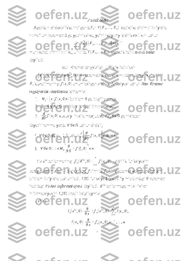 Asosli baho
    Agarda n cheksizlikka intilgandaTn=T(X1,…	,Xn)   statistika ehtimol bo yicha	ʻ
noma’lum parametr θ ga yaqinlashsa, ya’ni ixtiyoriy kichik ε>0 son uchun	
limn→∞P{|T(X1,…	,Xn)−	θ|<ε}=1
munosabat o‘rinli bo`lsa, u holda 	
T(X1,…	,Xn)   statistik baho  asosli baho 
deyiladi.
Rao- Kramer tengsizligi. Effiktiv baholash
        	
( X	( n)
, B	( n)
,{ P
θ	( n)
, θ ∈ Θ	}) , Θ ⊆ R
- parametrik statistik modelni qaraylik. Har bir	
Xi
 kuzatilmaning  f	( x , θ	)
  umumlashgan zichlik funksiyasi uchun  Rao-Kramer 
regulyarlik shartlarini  kiritamiz:
1.  	
N	f={x:f(x,θ)>0} to'plam  θ
  ga bog liq emas;	ʻ
2. Θ = R
  yoki 	
Θ  - to'plam  R  dagi biror interval;
3.   d
dθ f	
( x , θ	)
 xususiy   hosila mavjud va  P
θ	( n)
, θ ∈ Θ
 ga nisbatan
deyarli hamma yerda 	
∀	θ∈Θ  uchun chekli;
     4. 	
∀	θ∈Θ  va  i  = 1,2 uchun	∫|
∂i	
∂θif(x,θ)|μ(dx	)<∞ ;
     5.  	
∀	θ∈Θ  :  0 < M
θ	[ ∂
∂ θ ln f	( ξ , θ	)] 2
< ∞
      Biz 	
x(n)   tanlanmaning   f
n	( X	( n)
, θ	) =
∏
i = 1n
f	( x
i , θ	)
  – zichlik funksiyasini 
qarayotganimizda 1 - 5 shartlarni  f  o rnida	
ʻ  	fn   ni ishlatamiz va integrallar 
X	( n)
to plam bo yicha tushuniladi. 	
ʻ ʻ I ( θ )
 funksiya  ξ
  tasodifiy miqdordagi  θ
 parametr 
haqidagi  Fisher  informatsiyasi  deyiladi. 
X	
( n)
  tanlanmaga mos Fisher 
informatsiyasini  I
n ( θ )
 orqali belgilaymiz.
     Ushbu
I
n	
( x	( n)
, θ	) = ∂
∂ x ln f
n	( x( n)
, θ	) =
∑
i = 1n
I	( x
i , θ	) ,	
I(xi,θ)=	∂
∂xln	fn(xi,θ),i=1,…	,n
41 