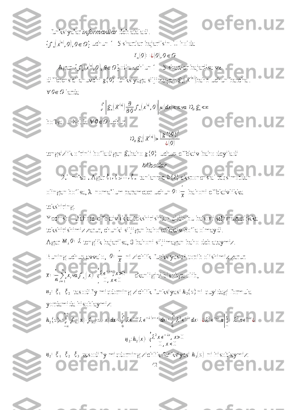 - funksiyalar  informantlar   deb ataladi.{fn(x(n),θ),θ∈Θ	}
 uchun 1- 5 shartlar bajarilsin. U holda	
In(θ)=¿(θ),θ∈Θ
       Agar  	
{fn(x(n),θ),θ∈Θ	}  oila uchlun 1 – 5 shartlar bajarilsa va 
differensiallanuvchi  g ( θ )
  funksiyaga siljimagan 	
^gn(X(n)) baho uchun barcha .	
∀	θ∈Θ
 larda
∫	
|^ g
n	( X	( n)) ∂
∂ θ f
n	( x( n)
, θ	)| μ	( dx	) < ∞ va D
θ	^ g
n < ∞
bo lsa. U holda 	
ʻ ∀ θ ∈ Θ
 uchun
D
θ	
^ g
n	( X	( n))
≥	[ g ' ( θ )	] 2
¿	
( θ	)
tengsizlik o rinli bo ladigan 	
ʻ ʻ	^gn baho  g ( θ )
  uchun  effektiv baho deyiladi
Misollar
          2.1-misol.  Agar 	
ξ1,ξ2,…	,ξn    tanlanma 	E(λ)  eksponensial taqsimotdan 
olingan bo lsa, 	
ʻ λ   noma’lum parameter uchun 	θ=	1
x   bahoni effektivlikka 
tekshiring.
Yechish:   Bahoni effektivlikka tekshirishdan oldin bu bahoni siljimaganlikka 
tekshirishimiz zarur, chunki siljigan baho effektiv bo la olmaydi.	
ʻ
Agar  M
λ θ = λ
 tenglik bajarilsa,  θ  bahoni siljimagan baho deb ataymiz.
Buning uchun avvalo,   θ = 1
x   ni zichlik funksiyasini topib olishimiz zarur.	
x=	1
n∑i=1
n	
xiva	fxi(x)={
λe−λx,x>0	
0,x≤0
     ekanligini hisobga olib,	
η2=ξ1+ξ2
  tasodifiy miqdorning zichlik funksiyasi 	h2(z)  ni quyidagi formula 
yordamida hisoblaymiz:	
h2(z)=	∫−∞
+∞	
fx1(x)∙fx2(z−	x)dx	=∫0
z
λe−λxλe−λ(z−x)dx	=∫0
z
λ2e−λzdx	=¿λ2e−λzx|
z
0=	λ2ze−λz¿
 	
η2:h2(x)={
λ2xe−λx,x>0	
0,x≤0	
η2=ξ1+ξ2+ξ3
  tasodifiy miqdorning zichlik funksiyasi 	h3(z)   ni hisoblaymiz:
42 