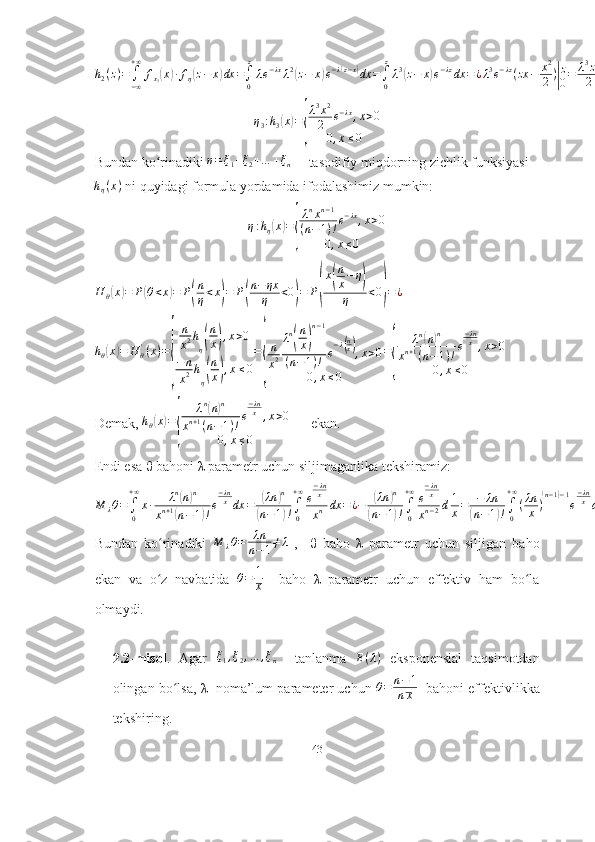 h2(z)=	∫−∞
+∞	
fx3(x)∙fη(z−	x)dx	=∫0
z
λe−λxλ2(z−	x)e−λ(z−x)dx	=∫0
z
λ3(z−	x)e−λzdx	=	¿λ3e−λz(zx	−	x2
2)|
z
0=	λ3z2	
2	e−λz¿η
3 : h
3	
( x	) =	
{ λ 3
x 2
2 e − λx
, x > 0
0 , x ≤ 0
Bundan ko rinadiki 	
ʻ	η=ξ1+ξ2+…	+ξn      tasodifiy miqdorning zichlik funksiyasi	
hη(x)
 ni quyidagi formula yordamida ifodalashimiz mumkin:
η : h
η	
( x	) =	
{ λ n
x n − 1
( n − 1 ) ! e − λx
, x > 0
0 , x ≤ 0	
H	θ(x)=	P(θ<x)=	P(
n
η<x)=	P(
n−	ηx
η	<0)=	P(
x(
n
x−	η)	
η	<0)=¿	
hθ(x)=	H	θ'(x)=
{	
n
x2h
η(
n
x),x>0	
−	n
x2h
η(
n
x),x≤0
=
{
n
x2
λn
(
n
x)
n−1	
(n−1)!	e
−λ(nx),x>0	
0,x≤0	
=
{	
λn(n)n	
xn+1(n−1)!e
−λnx	,x>0	
0,x≤0
Demak,  h
θ	
( x	) =	
{ λ n	
(
n	) n
x n + 1
( n − 1 ) ! e − λn
x
, x > 0
0 , x ≤ 0       ekan. 
Endi esa  θ  bahoni  λ  parametr uchun siljimaganlika tekshiramiz:	
M	λθ=∫0
+∞
x∙	λn(n)n	
xn+1(n−1)!e
−λnxdx	=	(λn	)n	
(n−1)!∫0
+∞e
−λnx
xn	dx	=¿−	(λn	)n	
(n−1)!∫0
+∞e
−λnx	
xn−2d1
x=	−	λn	
(n−1)!∫0
+∞
(λn
x)
(n−1)−1
e
−λnxd	λn
x=	λn	
(n−1)!∙Γ(n−1)=	λn	
(n−1)!(n−2)!=	λn
n−1≠λ¿
Bundan   ko rinadiki  	
ʻ M
λ θ = λn
n − 1 ≠ λ
  ,     θ   baho   λ   parametr   uchun   siljigan   baho
ekan   va   o z   navbatida  
ʻ θ = 1
x     baho   λ   parametr   uchun   effektiv   ham   bo la	ʻ
olmaydi.
2.2-misol .   Agar   ξ
1 , ξ
2 , … , ξ
n     tanlanma  	
E(λ)   eksponensial   taqsimotdan
olingan bo lsa, 	
ʻ λ    noma’lum parameter uchun  θ = n − 1
n x    bahoni effektivlikka
tekshiring.
43 