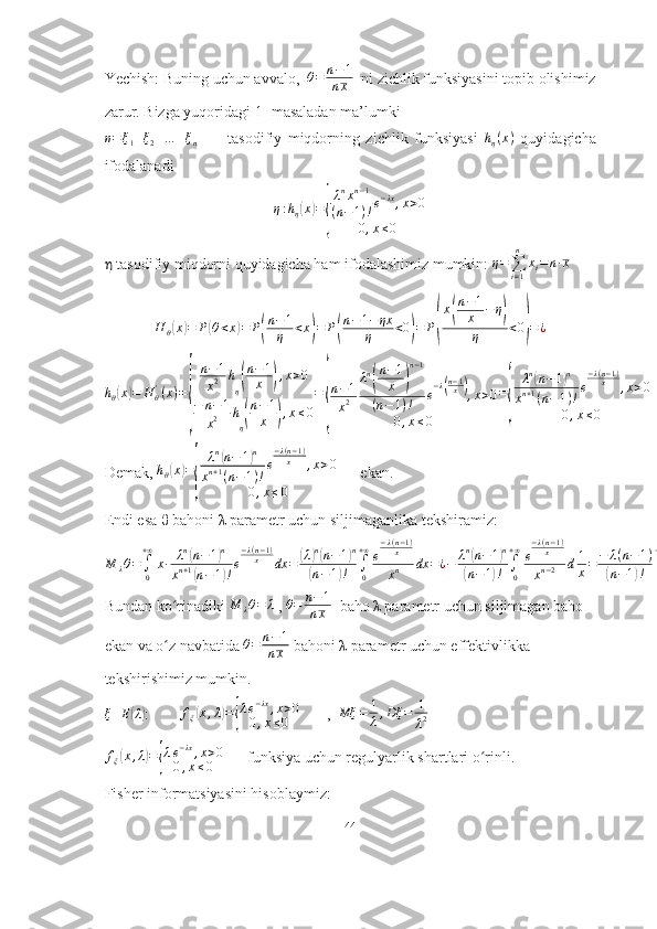 Yechish: Buning uchun avvalo,   θ = n − 1
n x   ni zichlik funksiyasini topib olishimiz
zarur. Bizga yuqoridagi 1- masaladan ma’lumki η=ξ1+ξ2+…	+ξn
          tasodifiy   miqdorning   zichlik   funksiyasi  	hη(x)   quyidagicha
ifodalanadi
η : h
η	
( x	) =	
{ λ n
x n − 1
( n − 1 ) ! e − λx
, x > 0
0 , x ≤ 0
η  tasodifiy miqdorni quyidagicha ham ifodalashimiz mumkin: 	
η=∑i=1
n	
xi=n∙x  
H
θ	
( x	) = P	( θ < x	) = P	( n − 1
η < x	) = P	( n − 1 − ηx
η < 0	) = P	( x	
( n − 1
x − η	)
η < 0	
) = ¿	
hθ(x)=	H	θ'(x)=
{	
n−1
x2	h
η(
n−1
x	),x>0	
−	n−1	
x2	h
η(
n−1
x	),x≤0
=	
{
n−1
x2	
λn
(
n−1
x	)
n−1	
(n−1)!	e
−λ(n−1x),x>0	
0,x≤0	
=
{	
λn(n−1)n	
xn+1(n−1)!e
−λ(n−1)	x	,x>0	
0,x≤0
Demak, 	
hθ(x)=
{	
λn(n−	1)n	
xn+1(n−1)!
e
−λ(n−1)	x	,x>0	
0,x≤0       ekan. 
Endi esa  θ  bahoni  λ  parametr uchun siljimaganlika tekshiramiz:	
M	λθ=∫0
+∞
x∙	λn(n−1)n	
xn+1(n−1)!e
−λ(n−1)	x	dx	=	(λ)n(n−1)n	
(n−	1)!	∫0
+∞e
−λ(n−1)	x
xn	dx	=¿−	λn(n−1)n	
(n−1)!	∫0
+∞e
−λ(n−1)	x	
xn−2	d1
x=−	λ(n−1)	
(n−1)!	∫0
+∞
(λ(n−1)	
x	)
(n−1)−1
e
−λ(n−1)	x	d	λ(n−1)	
x	=	λ(n−1)	
(n−1)!∙Γ(n−1)=	λ(n−1)	
(n−1)!(n−	2)!=	λ(n−	1)	
n−1	=	λ¿
Bundan ko rinadiki 	
ʻ	M	λθ=	λ  ,  θ = n − 1
n x   baho λ parametr uchun siljimagan baho 
ekan va o z navbatida 	
ʻ	θ=	n−1	
nx  bahoni λ parametr uchun effektivlikka 
tekshirishimiz mumkin.
ξ E	
( λ)
:        	fξ(x,λ)={
λe−λx,x>0	
0,x≤0        ,  	Mξ	=	1
λ,Dξ	=	1
λ2	
fξ(x,λ)={
λe−λx,x>0	
0,x≤0
      funksiya uchun regulyarlik shartlari o rinli. 	ʻ
Fisher informatsiyasini hisoblaymiz: 
44 