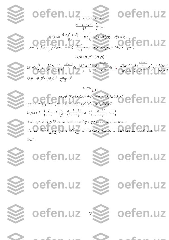 ln f( x , λ	) = ln λ − λx ,
∂ ln f ( x , λ )
∂ λ = 1
λ − x ,
I	
( λ	) = M ( ∂ ln f	( x , λ	)
∂ λ ) 2
= M ( 1
λ − x ) 2
= M ( Mξ − x ) 2
= Dξ = 1
λ 2
Demak,  I	
( λ	) = 1
λ 2  ekan. Endi 	θ=	n−1	
nx ning despersiyasini hisoblaymiz:	
Dλθ=	M	λθ2−(M	λθ)2
M
λ θ 2
=
∫
0+ ∞
x 2
∙ λ n	
(
n − 1	) n
x n + 1	
(
n − 1	) ! e − λ ( n − 1 )
x
dx =	
( λ	) n(
n − 1	) n	
(
n − 1	) ! ∫
0+ ∞
e − λ ( n − 1 )
x
x n − 1 dx = ¿ − λ n	
(
n − 1	) n	
(
n − 1	) ! ∫
0+ ∞
e − λ ( n − 1 )
x
x n − 3 d 1
x = − λ ( n − 1 )	(
n − 1	) ! ∫
0+ ∞
( λ ( n − 1 )
x )	
( n − 2	) − 1
e − λ ( n − 1 )
x
d λ ( n − 1 )
x = λ ( n − 1 )	
(
n − 1	) ! ∙ Γ	( n − 2	) = λ	( n − 1	)	
(
n − 1	) !	( n − 3	) ! = λ
n − 2 ¿	
Dλθ=	M	λθ2−(M	λθ)2=	λ
n−2−	λ2	
Dλθ≥	1
¿(λ)
Tengsizlikni tekshirish uchun  D
λ θ n I	
( λ	) ≥ 1
topishimiz yetarli, chunki bu tengsizlikda  n >0, 	
I(λ)>0.
D
λ θ n I	
( λ	) =	( λ
n − 2 − λ 2	) n
λ 2 = n
λ 2 λ 2
n − 2	( 1
λ − n + 2	) = n
n − 2	( 1
λ − n + 2	)
Bu tengsizlik  	
n≠2  larda doim manfiy qiymat qabul qilar ekan.
Demak,  D
λ θ < 1
n I
( λ	) , ya’ni  θ = n − 1
n x baho  λ  parametr uchun effektiv baho bo lmas	ʻ
ekan.
45 