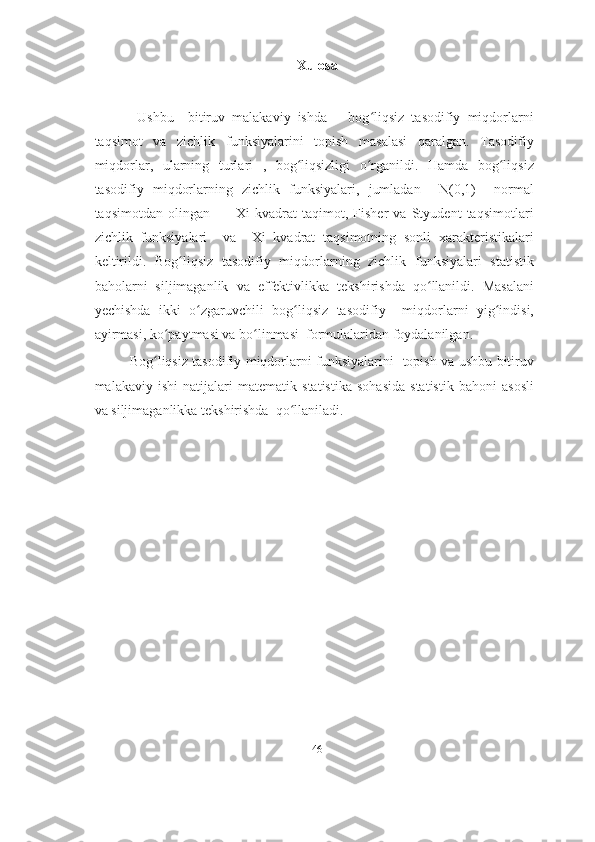 Xulosa
          Ushbu     bitiruv   malakaviy   ishda       bog liqsiz   tasodifiy   miqdorlarniʻ
taqsimot   va   zichlik   funksiyalarini   topish   masalasi   qaralgan.   Tasodifiy
miqdorlar,   ularning   turlari   ,   bog liqsizligi   o rganildi.   Hamda   bog liqsiz	
ʻ ʻ ʻ
tasodifiy   miqdorlarning   zichlik   funksiyalari,   jumladan     N(0,1)     normal
taqsimotdan   olingan           Xi   kvadrat   taqimot,   Fisher   va   Styudent   taqsimotlari
zichlik   funksiyalari     va     Xi   kvadrat   taqsimotning   sonli   xarakteristikalari
keltirildi.   Bog liqsiz   tasodifiy   miqdorlarning   zichlik   funksiyalari   statistik	
ʻ
baholarni   siljimaganlik   va   effektivlikka   tekshirishda   qo llanildi.   Masalani	
ʻ
yechishda   ikki   o zgaruvchili   bog liqsiz   tasodifiy     miqdorlarni   yig indisi,	
ʻ ʻ ʻ
ayirmasi, ko paytmasi va bo linmasi  formulalaridan foydalanilgan.	
ʻ ʻ
               Bog liqsiz tasodifiy miqdorlarni funksiyalarini   topish va ushbu bitiruv	
ʻ
malakaviy   ishi   natijalari   matematik   statistika   sohasida   statistik   bahoni   asosli
va siljimaganlikka tekshirishda  qo llaniladi.	
ʻ
46 