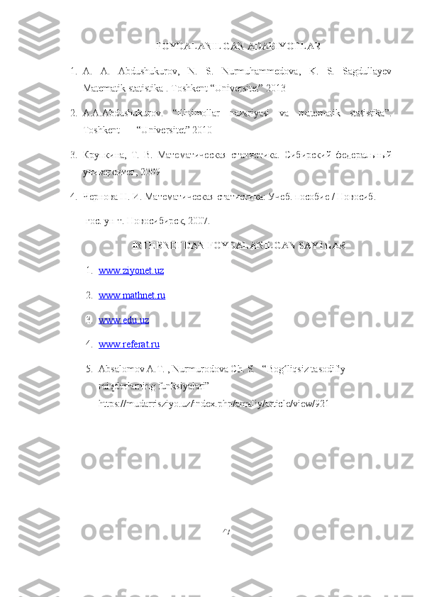 FOYDALANILGAN ADABIYOTLAR
1. A.   A.   Abdushukurov,   N.   S.   Nurmuhammedova,   K.   S.   Sagdullayev
Matematik statistika . Toshkent “Universitet” 2013
2. A.A.Abdushukurov.   “Ehtimollar   nazariyasi   va   matematik   statistika”.
Toshkent       “Universitet” 2010
3. Крупкина,   Т.   В.   Мате матическая   статистика.   Сибирский   федеральный
университет, 2009
4. Чернова Н. И.  Математическая статистика: Учеб. пособие / Новосиб.
гос. ун-т. Новосибирск, 2007.
INTERNETDAN FOYDALANILGAN SAYTLAR
1. www.ziyonet.uz                                    
2. www.mathnet.ru                                   
3. www.edu.uz     
4. www.referat.ru   
5. Absalomov A.T. , Nurmurodova Ch. S.   “Bog liqsiz tasodifiy ʻ
miqdorlarning funksiyalari” 
https://mudarrisziyo.uz/index.php/amaliy/article/view/921
47 