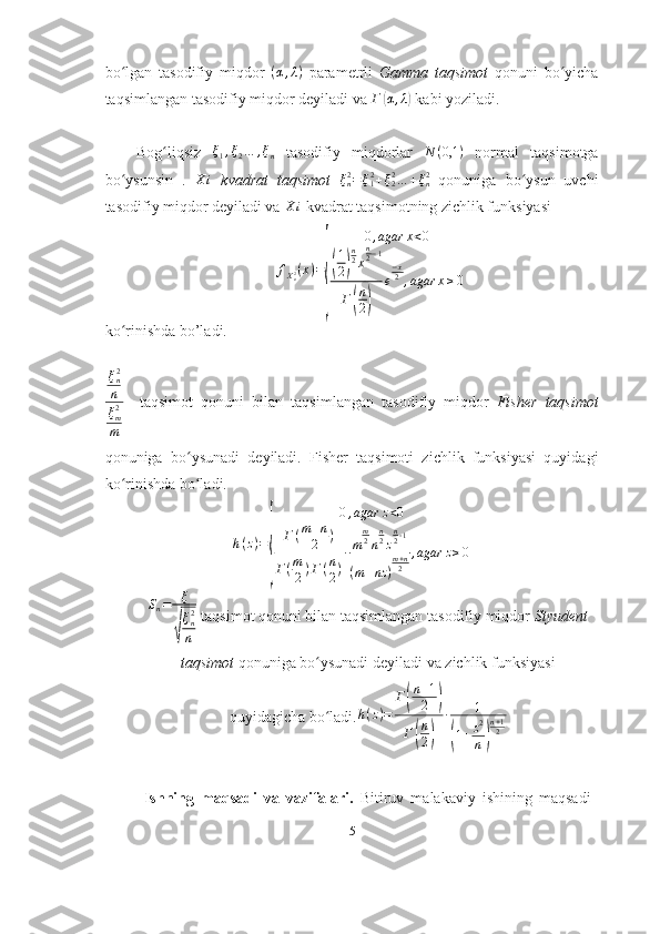 bo lgan   tasodifiy   miqdor  ʻ ( α , λ )
  parametrli   Gamma   taqsimot   qonuni   bo yicha	ʻ
taqsimlangan tasodifiy miqdor deyiladi va  Г	
( α , λ	)
 kabi yoziladi.
Bog liqsiz  	
ʻ ξ
1 , ξ
2 … , ξ
n   tasodifiy   miqdorlar   N ( 0,1 )
  normal   taqsimotga
bo ysunsin   .  	
ʻ	X	i   kvadrat   taqsimot  	ξn2=ξ12+ξ22…	+ξn2   qonuniga   bo ysun   uvchi	ʻ
tasodifiy miqdor deyiladi va 	
X	i  kvadrat taqsimotning zichlik funksiyasi
 	
fXn2(x)=
{	
0,agar	x<0	
(
1
2)
n2x
n2−1	
Г(
n
2)	
e
−x2,agar	x≥0
ko rinishda bo’ladi. 	
ʻ
ξ
n2
n
ξ
m2
m     taqsimot   qonuni   bilan   taqsimlangan   tasodifiy   miqdor   Fisher   taqsimot
qonuniga   bo ʻ ysunadi   deyiladi .   Fisher   taqsimoti   zichlik   funksiyasi   quyidagi
ko rinishda bo ladi.
ʻ ʻ
h ( z ) =	
{ 0 , agar z < 0
Γ ( m + n
2 )
Γ ( m
2 ) Γ ( n
2 ) ∙ m m
2
n n
2
z n
2 ‐ 1
( m + nz ) m + n
2 , agar z ≥ 0
S
n = ξ	
√
ξ
n2
n  taqsimot qonuni bilan taqsimlangan tasodifiy miqdor  Styudent
taqsimot  qonuniga bo ysunadi deyiladi 	
ʻ va   zichlik   funksiyasi
quyidagicha   bo ʻ ladi . h ( z ) = Г	
( n + 1
2	)
Г	
( n
2	) ∙ 1	(
1 + z 2
n	) n + 1
2
Ishning   maqsadi   va   vazifalari.   Bitiruv   malakaviy   ishining   maqsadi
5 