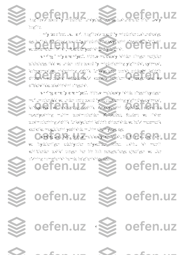 Bog liqsiz   tasodifiy   miqdorlar   funsiyalari   haqida   tushunchalar   bilan   uzviyʻ
bog liq.
ʻ
Ilmiy tadqiqot usullari . Bog liqsiz tasodifiy miqdorlar tushunchasiga	
ʻ
ega bo‘lish. Bog liqsiz tasodifiy miqdorlar funksiyalarini o‘rganish, ta’riflarni	
ʻ
va teoremalarni bilish, masalalar yechishda foydalanish.
Ishning   ilmiy   ahamiyati.   Bitiruv   malakaviy   ishidan   olingan   natijalar
talabalarga   ikki   va   undan   ortiq   tasodifiy   miqdorlarning   yig indisi,   ayirmasi,	
ʻ
ko paytmasi   va   nisbatining   zichlik   funksiyalarini   topish   qoidasini   keltirib	
ʻ
chiqarish   va   tadbiqi   sifatida   ba’zi   statistik   baholarni   siljimaganlikka   va
effektivlikka tekshirishni o‘rgatish.
Ishning   amaliy   ahamiyati.   Bitiruv   malakaviy   ishida   o‘rganilayotgan
ma’lumotlar ikki va undan ortiq tasodifiy miqdorlarning yig indisi, ayirmasi,	
ʻ
ko paytmasi   va   nisbatining   zichlik   funksiyalarini   topishda,   ehtimollar	
ʻ
nazariyasining   muhim   taqsimotlaridan   Xi-kvadrat,   Student   va   Fisher
taqsimotlarining zichlik funksiyalarini keltirib chiqarishda va ba’zi matematik
statistika masalalarini yechishda muhim ahamiyatga ega
Ishning tuzulishi.  Bitiruv malakaviy ishi kirish, 2 ta bob , xulosa qismi
va   foydalanilgan   adabiyotlar   ro‘yxatidan   iborat.   Ushbu   ish   matnli
sahifalardan   tashkil   topgan   har   bir   bob   paragraflarga   ajratilgan   va   ular
o‘zining nomerlanish hamda belgilanishiga ega.
6 