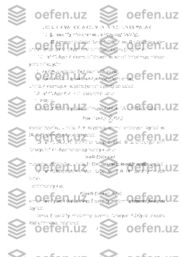 I.BOB.  BIR VA IKKI ARGUMENTNING FUNKSIYALARI
    1.1-§. Tasodifiy miqdorlar va ularning bog liqsizligi.ʻ
                        Ω   elementar   hodisalar   fazosi   bo’lib,   A
  esa   Ω   to‘plamning   qism
to‘plamlaridan tashkil topgan bo sh bo lmagan sistema (oila) bo‘lsin.	
ʻ ʻ
            1.1-Ta’rif.   Agar   A
  sistema   to ldiruvchi   va  sanoqli   birlashmaga   nisbatan	
ʻ
yopiq bo lsa, ya’ni 	
ʻ
1. A ∈ A
 munosabatdan 	
A∈A  ekani kelib chiqsa;
2.	
An∈A;n=1,2	,…  dan 	¿n=1¿∞	An∈A  ekani kelib chiqsa;
u holda  A
 sistemaga  σ − ¿
algebra (sanoqli algebra) deb ataladi.
     1.2-Ta’rif.  Agar  P : A → [ 0.1 ]
 akslantirish uchun 
1. P	
( Ω	) = 1
2. juft -jufti bilan birgalikda bo ʻ lmagan 	
An∈A;n=1,2	,…  hodisalar uchun	
P(¿n=1¿∞	An)=∑n=1
∞	
P(An)
shartlar   bajarilsa,   u   holda   A
  σ − ¿
algebrada   ehtimol   aniqlangan   deyiladi   va
( Ω , A , P )
- ehtimollar fazosi deb ataladi.
1.3-Ta’rif.  	
(Ω	,A,P) -   ehtimollar   fazosi,   ξ = ξ ( ω )
-   Ω   da   aniqlangan   sonli
funksiya bo‘lsin. Agar har qanday haqiqiy x uchun	
{
ω ∈ Ω : ξ ( ω ) ≤ x	} ∈ A
munosabat o‘rinli bo‘lsa, u holda  ξ = ξ ( ω )
 funksiyaga  tasodifiy miqdor  deyiladi.
1.4-Ta’rif.	
( Ω , A , P	)
ehtimolliklar   fazosi   va   ξ : Ω → R
  tasodifiy   miqdor
bo‘lsin.
Har bir haqiqiy  x
 ga
P	
({ ω ∈ Ω : ξ	( ω	) ≤ x	}) = F
ξ ( x )
sonni mos qo‘yuvchi akslantirishga 	
ξ  tasodifiy miqdorning  taqsimot funksiyasi
deyiladi.
Demak  	
ξ   tasodifiy   miqdorning   taqsimot   funksiyasi  	Fξ(x) yoki   qisqacha
F(x)  ko‘rinishida  belgilanadi.
7 