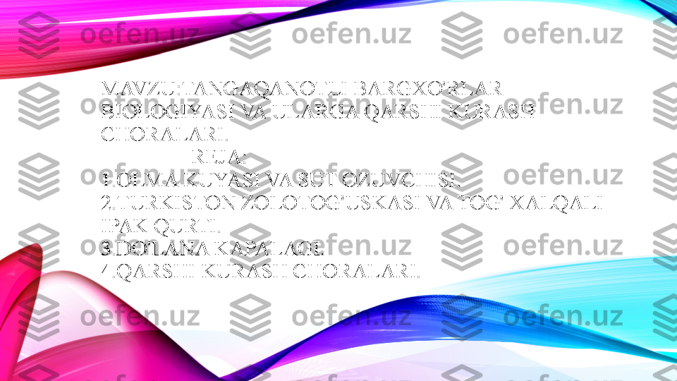 MAVZU:TANGAQANOTLI BARGXO'RLAR 
BIOLOGIYASI VA ULARGA QARSHI KURASH 
CHORALARI.
                 REJA:
1.OLMA KUYASI VA SUT OZUVCHISI.
2.TURKISTON ZOLOTOG'USKASI VA TOG' XALQALI 
IPAK QURTI.
3.DO'LANA KAPALAGI.
4.QARSHI KURASH CHORALARI. 