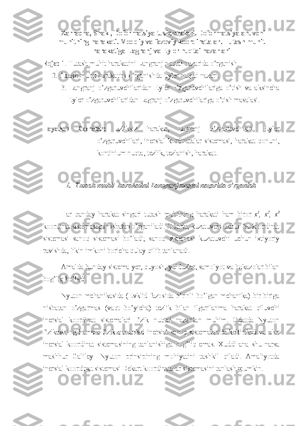    Zarracha, Shakl, Deformatsiya tushuchalari. Deformatsiyalanuvchi
muhitning harakati. Moddiy va fazoviy koordinatalar . Tutash muhit
harakatiga Lagranj va Eyler nuqtai nazarlari
Reja:  1. Tutash muhit harakatini Langranj nuqtai nazarida o’rganish.
     2. Tutash muhit harakatini o’rganishda Eyler nuqtai nazari.
3.   Langranj   o’zgaruvchilaridan   Eyler   o’zgaruvchilariga   o’tish   va   aksincha
Eyler o’zgaruvchilaridan Lagranj o’zgaruvchilariga o’tish masalasi.
Tayanch   iboralar:   uzliksiz   harakat,   Lagranj   o’zgaruvchilari,   Eyler
o’zgaruvchilari,  inersial  kordinatalar   sistemasi,  harakat  qonuni,
kontinium nuqta, tezlik, tezlanish, harakat.
1. Tutash muhit  harakatini Langranj nuqtai nazarida o’rganish
Har   qanday   harakat   singari   tutash   muhitning   harakati   ham   biror   x 1
,   x 2
,   x 3
koordinat sistemasiga nisbatan o’rganiladi. Odatda, kuzatuvchi uchun bu koordinat
sistemasi   sanoq   sistemasi   bo’ladi;   sanoq   sistemasi   kuzatuvchi   uchun   ixtiyoriy
ravishda, likin imkoni boricha qulay qilib tanlanadi.
Amalda bunday sistema yer, quyosh, yulduzlar, samolyot va hokazolar bilan
bog’liq bo’ladi.
Nyuton  mehanikasida   (Evklid  fazosida  o’rinli  bo’lgan  mehanika)   bir-biriga
nisbatan   o’zgarmas   (vaqt   bo’yicha)   tezlik   bilan   ilgarilanma   harakat   qiluvchi
inersial   koordinat   sistemalari   fizik   nuqtai   nazardan   muhim.   Odatda   Nyuton
fizikasining hamma fizik qonunlari inersial  sanoq sistemalarida keltiriladi va ular
inersial   koordinat   sistemasining   tanlanishiga   bog’liq   emas.   Xuddi   ana   shu   narsa
mashhur   Galiley-   Nyuton   prinsipining   mohiyatini   tashkil   qiladi.   Amaliyotda
inersial koordinat sistemasi Dekart koordinatalar sistemasini tanlash mumkin. 