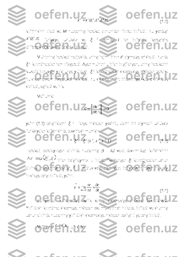               ),,,( 321
txx ii		

    (6.2)
ko’rinishni   oladi   va   M   nuqtaning   harakat   qonunidan   iborat   bo’ladi.   Bu   yerdagi	
),	(	t	x	i	i
  funksiya   uzluksiz   va  	   1
  hamda   t   lar   bo’yicha   keragicha
differensiallanuvchi deb hisoblanadi.
Muhitning harakati natijasida uning hajmi biror   V  qiymatga erishadi. Bunda	

  i
   koordinatalar ham o’zgaradi. Agar muhitni u bilan bog’langan, uning harakatini
kuzatib boruvchi yoki unga yuldosh  	
   i 
 koordinatalar sistemasiga nisbatan qaralsa
bu sistema ham o’zgaruvchi bo’ladi. Bu sistema muhit bilan birgalikda cho’ziladi,
siqiladi, egiladi va h.k.
Ma’lumki 	
0		
	
j
ix	Det	
,
ya’ni   (6.2)   tengliklarni  	
     i  
    larga   nisbatan   yechib,   ularni   bir   qiymatli   uzluksiz
funksiyalar ko’rinishida tasvirlash mumkin	

  i
 = 	   i
 (x  1
, x  2
, x  3
, t  
) (6.3)
Harakati   qaralayotgan   alohida   nuqtaning   (t   –   t
0 )   vaqt   davomidagi   ko’chishini	
	t	u	r	,i					
  bilan   belgilaymiz.   U   holda   fiksirlangan  	 i    
koordinatalar   uchun
alohida   nuqtaning   tezligi  	
r   –   radius-vektordan   vaqt   bo’yicha   olingan   hususiy
hosilaga teng bo’ladi, ya’ni:	
t
r	
t
r	v	t	
		
			
			
0	lim
. (6.4)
Bu   yerdan   ko’rinadiki,   tezlik   sanoq   sistemasiga   nisbatan   hisoblanadi.
Yo’ldosh koordinat sistemaga nisbatan esa muhit tinch holatda bo’ladi va shuning
uchun alohida nuqtaning yo’ldosh sistemasiga nisbatan tezligi 0 ga teng boladi.
Ma’lumki 	
,iiэ	x	r		  u holda 