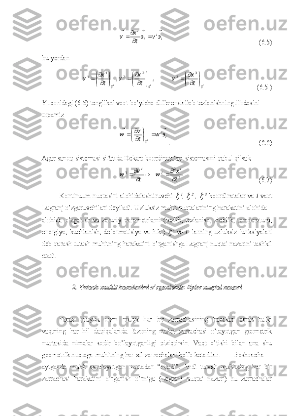 ii
ii
эvэ
tx
v 



(6.5)
bu yerdan 
iii tx
v
tx
v
tx
v		

















 3
32
21
1
,,
(6.5 1
)
Yuqoridagi (6.5) tenglikni vaqt bo’yicha differensiallab tezlanishning ifodasini 
topamiz
ii	
э	w	t
v	w
i					

	



		

. (6.6)
Agar sanoq sistemasi sifatida Dekart koordinatalari sistemasini qabul qilsak
22
1
t x
w
tv
w i
ii




(6.7)
Kontinuum nuqtasini alohidalashtiruvchi  	
   1
, 	   2
 , 	   3
 koordinatalar va  t  vaqt
Lagranj o’zgaruvchilari deyiladi. Uzluksiz muhit nuqtalarining harakatini alohida –
alohida   o’zgarish   va   zaruriy   parametrlarni   (tezlik,   tezlanish,   zichlik,   temperatura,
energiya, kuchlanish, deformatisiya va h.k.)  	
   i
  va   t     larning uzluksiz funksiyalari
deb qarash tutash muhitning harakatini o’rganishga Lagranj nuqtai nazarini tashkil
etadi.
2. Tutash muhit harakatini o’rganishda Eyler nuqtai nazari
Faraz   qilaylik   bizni   muhit   har   bir   zarrachasining   harakati   emas   balki
vaqtning   har   hil   daqiqalarida   fazoning   muhit   zarrachasi   o’tayotgan   geometrik
nuqtasida   nimalar   sodir   bo’layotganligi   qiziqtirsin.   Vaqt   o’tishi   bilan   ana   shu
geometrik nuqtaga muhitning har xil zarrachalari kelib ketadilar. Boshqacha
aytganda   muhit   qaralayotgan   nuqtadan   “oqadi”.   Endi   tutash   muhitning   har   bir
zarrachasi   harakatini   o’rganish   o’rniga   (Lagranj   nuqtai   nazari)   bu   zarrachalar 
