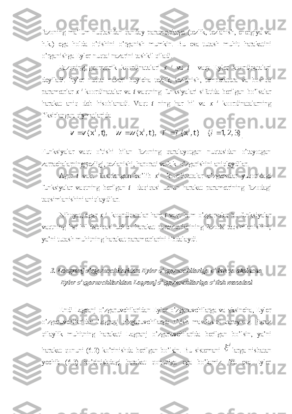 fazoning   ma’lum   nuqtasidan   qanday   parametrlarga   (tezlik,   tezlanish,   energiya   va
h.k.)   ega   holda   o’tishini   o’rganish   mumkin.   Bu   esa   tutash   muhit   harakatini
o’rganishga Eyler nuqtai nazarini tashkil qiladi.
Fazoning   geometrik   koordinatalari   x   i
  va   t     vaqt   Eyler   koordinatalari
deyiladi.   Eyler   nuqtai   nazari   buyicha   tezlik,   tezlanish,   temperatura   va   boshqa
parametrlar   x   i
  koordinatalar   va   t   vaqtning   funksiyalari   sifatida   berilgan   bo’lsalar
harakat   aniq   deb   hisoblanadi.   Vaqt   t   ning   har   hil   va   x   i
  koordinatalarning
fiksirlangan qiymatlarida )3,2,1	(	) t,	x(	), t,	x(	),t, 	x(	i	i	i					i	T	T	w	w	v	v				
.
Funksiyalar   vaqt   o’tishi   bilan   fazoning   qaralayotgan   nuqtasidan   o’tayotgan
zarrachalarning tezligi, tezlanishi, harorati va h.k. o’zgarishini aniqlaydilar.
Agar   t   vaqt   fiksirlangan   bo’lib   x i
    koordinatalar   o’zgarsalar   yuqoridagi
funksiyalar   vaqtning   berilgan   t     daqiqasi   uchun   harakat   parametrining   fazodagi
taqsimlanishini aniqlaydilar.
Nihoyat,   agar   x   i
    koordinatalar   ham   t   vaqt   ham   o’zgarsalar   bu   funksiyalar
vaqtning   har   hil   daqiqasi   uchun   harakat   parametrlarining   fazoda   taqsimlanishini,
ya’ni tutash muhitning harakat parametrlarini ifodalaydi.
3. Langranj o’zgaruvchilaridan Eyler o’zgaruvchilariga o’tish va aksincha
Eyler o’zgaruvchilaridan Lagranj o’zgaruvchilariga o’tish masalasi
Endi   Lagranj   o’zgaruvchilaridan Eyler  o’zgaruvchilarga  va  aksincha,  Eyler
o’zgaruvchilaridan   Lagranj   o’zgaruvchilarga   o’tish   masalasini   qaraymiz.   Faraz
qilaylik   muhitning   harakati   Lagranj   o’zgaruvchilarida   berilgan   bo’lsin,   ya’ni
harakat   qonuni   (6.2)   ko’rinishda   berilgan   bo’lsin.   Bu   sistemani  	
i	 larga   nisbatan
yechib   (6.3)   ko’rinishdagi   harakat   qonuniga   ega   bo’lamiz.   Bu   esa   Eyler 