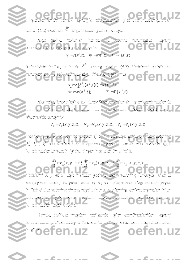 o’zgaruvchilaridir. Demak, Lagranj koordinatalaridan Eyler koordinatalariga o’tish
uchun (6.2) sistemani i  larga nisbatan yechish kifoya.
Agar   tezlik,   tezlanish   harorat   va   boshqa   parametrlar   Lagranj
koordinatalarida berilgan bo’lsalar, ya’ni
),(),,),,( tTTtwwtvv iii	
		
 
ko’rinishda   bo’lsa,   u   holda  	
i   larning   o’rniga   (6.3)   ifodalarni   qo’yib   bu
parametrlarni Eyler koordinatalariga o’tkazish qiyin emas	
).,	(	);,	(	
);,	(	)),	(,	(	
t	x	T	T	t	x	w	w	
t	x	v	tt	x	v	v	
j	j	
j	j	i	
		
		
		
			
Aksincha, faraz qilaylik fazoda tezliklar taqsimlanishi Eyler koordinatalarida
berilgan   bo’lsin,   soddalik   uchun   bu   parametrlarni   Dekart   koordinatalari
sistemasida qaraymiz	
),	,	,	(	),,	,	,	(	),,	,	,	(	t	z	y	x	V	V	t	z	y	x	V	V	t	z	y	x	V	V	z	z	y	y	x	x			
.
Tezlikning   V
x , V
y , V
z     komponentalari (1.5) formulalarga ko’ra, alohida nuqtaning	

1
,  	 2
  ,  	 3
  koordinatalarning   o’zgarmas   qiymatlari   uchun   mos   ravishda   x,y,z
koordinatalardan vaqt bo’yicha olingan hosilalaridir. U holda	
dx
dt	=	vx(x,y,z,t),dy
dt	=	vy(x,y,z,t),dz
dt	=	vz(x,y,z,t)
ifodalarni   x,   y   va   z   larga   nisbatan   yechib,   ularni   vaqtning   funksiyasi   sifatida
aniqlaymiz.   Lekin,   bu   yerda   uchta   c
1 ,   c
2 ,   c
3     integrallash   o’zgarmaslari   paydo
bo’ladiki ular vaqtning biror   t
0   payti uchun   x, y, z   larning konkret qiymatlari bilan
aniqlanadilar,   ya’ni   biror   nuqtani   alohidalashtiradilar.   Bu   esa   Lagranj
koordinatalari degan so’zdir.
Demak,   tezliklar   maydoni   berilganda   Eyler   koordinatalaridan   Lagranj
koordinatalarga o’tish oddiy differensial tenglamalar sistemasini integrallash bilan
bog’liq. 