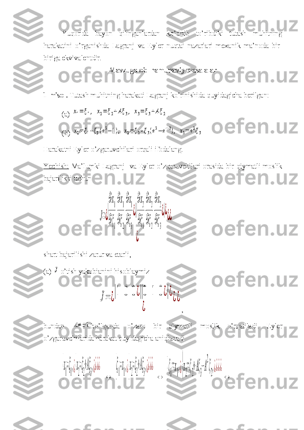 Yuqorida   bayon   qilinganlardan   ko’rinib   to’ribdiki   tutash   muhitning
harakatini   o’rganishda   Lagranj   va   Eyler   nuqtai   nazarlari   mexanik   ma’noda   bir-
biriga ekvivalentdir.
Mavzuga oid namunaviy masalalar
1-misol.  Tutash muhitning harakati Lagranj ko’rinishida quyidagicha berilgan:
(a) x1=	ξ1,	x2=	ξ2+Aξ	3,	x3=	ξ3+Aξ	2 .
(b) 	
x1=ξ1+ξ3(e2−1),	x2=ξ2+ξ3(e2−e−2),	x3=	e2ξ3
Harakatni Eyler o’zgaruvchilari orqali ifodalang. 
Yechish:   Ma’lumki  Lagranj    va Eyler o’zgaruvchilari orasida bir  qiymatli moslik
bajarilishi uchun	
J=¿
|
∂x1
∂ξ1
∂x1
∂ξ2
∂x1
∂ξ3
¿||
∂x2
∂ξ1
∂x2
∂ξ2
∂x2
∂ξ3
¿|¿	
¿	
¿¿
shart bajarilishi zarur va etarli,
(a) 	
J  o’tish yakobianini hisoblaymiz	
J=	¿
|1	0	0¿||0	1	0¿|¿	
¿	
¿¿
,
bundan  	
A≠±1 bo’lganda   o’zaro   bir   qiymatli   moslik   o’rnatiladi.   Eyler
o’zgaruvchilarida harakat quyidagicha aniqlanadi	
{x
1
=ξ
1
,¿{x
2
=ξ
2
+Aξ
3
,¿¿¿¿
  	
⇔  	
{ξ
1
=x
1
,¿{x
2
=ξ
2
+Aξ
3
,¿¿¿¿  	
⇔  	{ξ
1
=x
1
,¿{x
2
=ξ
2
+Aξ
3
−A
2
ξ
2
,¿¿¿¿
⇔ 