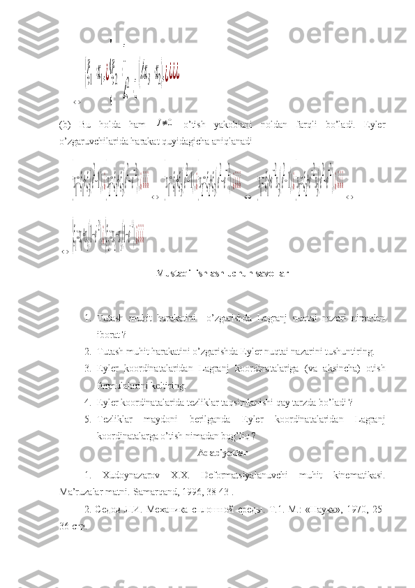      ⇔	
{ξ1=x1,¿
{
ξ2=
1
A
2
−1
(Ax3−x2),¿¿¿¿
(b)   Bu   holda   ham  	
J≠0   o’tish   yakobiani   noldan   farqli   bo’ladi.   Eyler
o’zgaruvchilarida harakat quyidagicha aniqlanadi
     	
{x
1
=ξ
1
+ξ
3
(e
2
−1),¿{x
2
=ξ
2
+ξ
3
(e
2
−e
−2
),¿¿¿¿
⇔  	
{x
1
=ξ
1
+ξ
3
(e
2
−1),¿{x
2
=ξ
2
+ξ
3
(e
2
−e
−2
),¿¿¿¿
⇔  	
{x
1
=ξ
1
+e
−2
x
3
(e
2
−1),¿{x
2
=ξ
2
+e
−2
x
3
(e
2
−e
−2
),¿¿¿¿
⇔  	
⇔	
{ξ
1
=x
1
+x
3
(1−e
−2
),¿{ξ
2
=x
2
−x
3
(1−e
−4
),¿¿¿¿
 
Mustaqil ishlash uchun savollar
1. Tutash   muhit   harakatini     o’zgarishda   Lagranj   nuqtai   nazari   nimadan
iborat ?
2. Tutash muhit harakatini o’zgarishda Eyler nuqtai nazarini tushuntiring.
3. Eyler   koordinatalaridan   Lagranj   koordinatalariga   (va   aksincha)   otish
formulalarini keltiring.
4. Eyler koordinatalarida tezliklar taqsimlanishi qay tarzda bo’ladi ?
5. Tezliklar   maydoni   berilganda   Eyler   koordinatalaridan   Lagranj
koordinatalarga o’tish nimadan bog’liq ?
Adabiyotlar
1.   Xudoynazarov   X.X.   Deformatsiyalanuvchi   muhit   kinematikasi.
Ma’ruzalar matni.-Samarqand, 1996, 38-43 .
2.   C едов   Л . И .   Механика   сплошной   среды .   Т.1.-М. :   «Наука»,   1970,   25-
36  стр . 