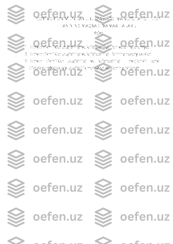 DORIVOR O’SIMLIKLAR URUG’CHILIGI VA   KO’CHATCHILIGI
FANINING MA Q SADI VA VAZIFALARI.
Reja:
1. Dorivor o’simliklar urug’chiligi va ko’chatchiligi   fani va uning ahamiyati. 
2. Dorivor o’simliklar urug’chiligi va ko’chatchiligi   fanining nazariy asoslari. 
3. Dorivor   o’simliklar   urug’chiligi   va   ko’chatchiligi     rivojlanishi   tarixi.
O’zbekistondagi asosiy  urug’chilik  markazlari va ularning ishlari.  