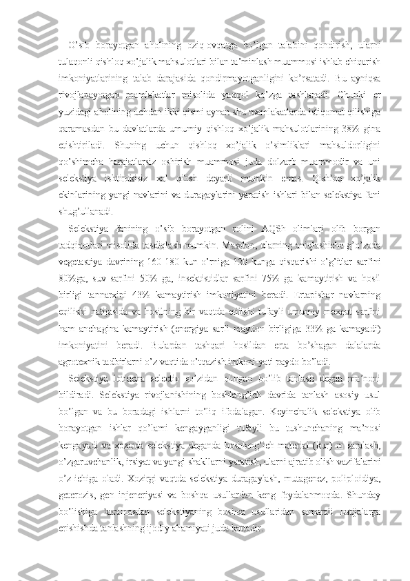 O’sib   borayotgan   aholining   oziq-ovqatga   bo’lgan   talabini   qondirish,   ularni
tulaqonli qishloq xo’jalik mahsulotlari bilan ta’minlash muammosi ishlab chiqarish
imkoniyatlarining   talab   darajasida   qondirmayotganligini   ko’rsatadi.   Bu   ayniqsa
rivojlanayotgan   mamlakatlar   misolida   yaqqol   ko’zga   tashlanadi.   Chunki   er
yuzidagi aholining uchdan ikki qismi aynan shu mamlakatlarda istiqomat qilishiga
qaramasdan   bu   davlatlarda   umumiy   qishloq   xo’jalik   mahsulotlarining   38%   gina
etishtiriladi.   Shuning   uchun   qishloq   xo’jalik   o’simliklari   mahsuldorligini
qo’shimcha   harajatlarsiz   oshirish   muammosi   juda   dolzarb   muammodir   va   uni
selekstiya   ishtirokisiz   xal   qilish   deyarli   mumkin   emas.   Qishloq   xo’jalik
ekinlarining   yangi   navlarini   va   duragaylarini   yaratish   ishlari   bilan   selekstiya   fani
shug’ullanadi. 
Selekstiya   fanining   o’sib   borayotgan   rolini   AQSh   olimlari   olib   borgan
tadqiqotlari misolida tasdiqlash mumkin. Masalan, ularning aniqlashicha g’o’zada
vegetastiya   davrining   160-180   kun   o’rniga   120   kunga   qisqarishi   o’g’itlar   sarfini
80%ga,   suv   sarfini   50%   ga,   insektistidlar   sarfini   75%   ga   kamaytirish   va   hosil
birligi   tannarxini   43%   kamaytirish   imkoniyatini   beradi.   Ertapishar   navlarning
eqilishi   natijasida   va   hosilning   bir   vaqtda   etilishi   tufayli   umumiy   mexnat   sarfini
ham   anchagina   kamaytirish   (energiya   sarfi   maydon   birligiga   33%   ga   kamayadi)
imkoniyatini   beradi.   Bulardan   tashqari   hosildan   erta   bo’shagan   dalalarda
agrotexnik tadbirlarni o’z vaqtida o’tqazish imkoni-yati paydo bo’ladi. 
Selekstiya   lotincha   selectio   so’zidan   olingan   bo’lib   tanlash   degan   ma’noni
bildiradi.   Selekstiya   rivojlanishining   boshlang’ich   davrida   tanlash   asosiy   usul
bo’lgan   va   bu   boradagi   ishlarni   to’liq   ifodalagan.   Keyinchalik   selekstiya   olib
borayotgan   ishlar   qo’lami   kengayganligi   tufayli   bu   tushunchaning   ma’nosi
kengayadi   va   xozirda   selekstiya   deganda   boshlang’ich   material   (kur)   ni   saralash,
o’zgaruvchanlik, irsiyat va yangi shakllarni yaratish, ularni ajratib olish vazifalarini
o’z   ichiga   oladi.   Xozirgi   vaqtda   selekstiya   duragaylash,   mutagenez,   poliploidiya,
geterozis,   gen   injeneriyasi   va   boshqa   usullardan   keng   foydalanmoqda.   Shunday
bo’lishiga   karamasdan   selekstiyaning   boshqa   usullaridan   samarali   natijalarga
erishishda tanlashning ijodiy ahamiyati juda kattadir. 