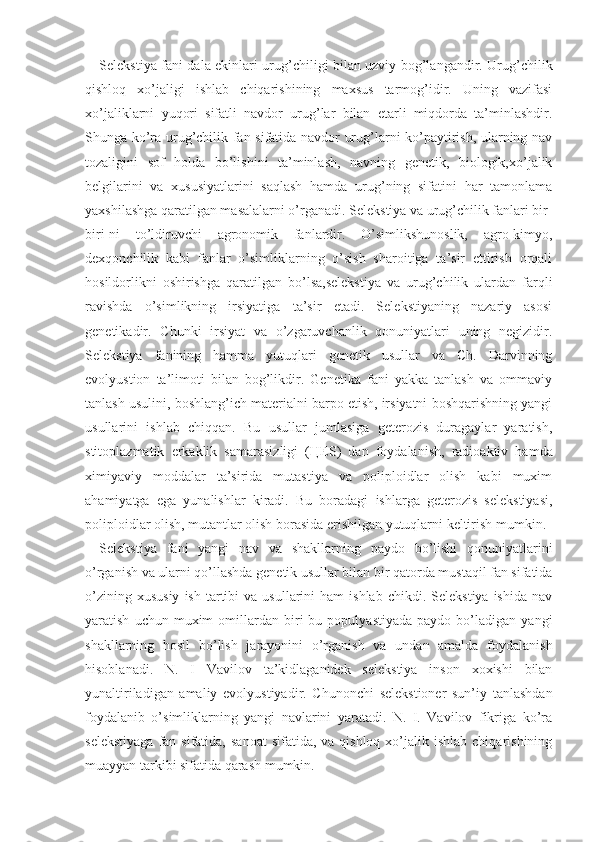 Selekstiya fani dala ekinlari urug’chiligi bilan uzviy bog’langandir. Urug’chilik
qishloq   xo’jaligi   ishlab   chiqarishining   maxsus   tarmog’idir.   Uning   vazifasi
xo’jaliklarni   yuqori   sifatli   navdor   urug’lar   bilan   etarli   miqdorda   ta’minlashdir.
Shunga ko’ra urug’chilik fan sifatida navdor urug’larni ko’paytirish, ularning nav
tozaligini   sof   holda   bo’lishini   ta’minlash,   navning   genetik,   biologik,xo’jalik
belgilarini   va   xususiyatlarini   saqlash   hamda   urug’ning   sifatini   har   tamonlama
yaxshilashga qaratilgan masalalarni o’rganadi. Selekstiya va urug’chilik fanlari bir-
biri-ni   to’ldiruvchi   agronomik   fanlardir.   O’simlikshunoslik,   agro-kimyo,
dexqonchilik   kabi   fanlar   o’simliklarning   o’sish   sharoitiga   ta’sir   ettirish   orqali
hosildorlikni   oshirishga   qaratilgan   bo’lsa,selekstiya   va   urug’chilik   ulardan   farqli
ravishda   o’simlikning   irsiyatiga   ta’sir   etadi.   Selekstiyaning   nazariy   asosi
genetikadir.   Chunki   irsiyat   va   o’zgaruvchanlik   qonuniyatlari   uning   negizidir.
Selekstiya   fanining   hamma   yutuqlari   genetik   usullar   va   Ch.   Darvinning
evolyustion   ta’limoti   bilan   bog’likdir.   Genetika   fani   yakka   tanlash   va   ommaviy
tanlash usulini, boshlang’ich materialni barpo etish, irsiyatni boshqarishning yangi
usullarini   ishlab   chiqqan.   Bu   usullar   jumlasiga   geterozis   duragaylar   yaratish,
stitoplazmatik   erkaklik   samarasizligi   ( Ц ES)   dan   foydalanish,   radioaktiv   hamda
ximiyaviy   moddalar   ta’sirida   mutastiya   va   poliploidlar   olish   kabi   muxim
ahamiyatga   ega   yunalishlar   kiradi.   Bu   boradagi   ishlarga   geterozis   selekstiyasi,
poliploidlar olish, mutantlar olish borasida erishilgan yutuqlarni keltirish mumkin. 
Selekstiya   fani   yangi   nav   va   shakllarning   paydo   bo’lishi   qonuniyatlarini
o’rganish va ularni qo’llashda genetik usullar bilan bir qatorda mustaqil fan sifatida
o’zining  xususiy  ish   tartibi  va  usullarini  ham  ishlab   chikdi.  Selekstiya  ishida   nav
yaratish   uchun  muxim   omillardan   biri   bu   populyastiyada   paydo   bo’ladigan   yangi
shakllarning   hosil   bo’lish   jarayonini   o’rganish   va   undan   amalda   foydalanish
hisoblanadi.   N.   I   Vavilov   ta’kidlaganidek   selekstiya   inson   xoxishi   bilan
yunaltiriladigan   amaliy   evolyustiyadir.   Chunonchi   selekstioner   sun’iy   tanlashdan
foydalanib   o’simliklarning   yangi   navlarini   yaratadi.   N.   I.   Vavilov   fikriga   ko’ra
selekstiyaga   fan  sifatida,  sanoat   sifatida,  va qishloq  xo’jalik ishlab  chiqarishining
muayyan tarkibi sifatida qarash mumkin. 