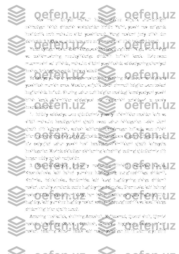 Nav   inson   faoliyati   mahsuli   bo’lib,   qishloq   xo’jalik   unumdorligini
oshiradigan   ishlab   chiqarish   vositalaridan   biridir.   Ya’ni,   yaxshi   nav   eqilganda
hosildorlik   ortib   mahsulot   sifati   yaxshilanadi.   Yangi   navlarni   joriy   qilish   don
ekinlarida 2-3 st\ga va undan ham ortiq qo’shimcha hosil olish imkonini beradi. 
Yaratilayotgan navlar kasalliklarga,xashoratlaga, qurg’oqchilik-ga, shurlanishga
va   tashkimuxitning   noqulayliklariga   chidamli   bo’lishi   kerak.   Oziq-ovqat
muammosini xal qilishda, mahsulot sifatini yaxshilashda selekstiyaning ahamiyati
boshqa fanlarga karaganda beqiyos kattadir. 
Selekstiya   yuli   bilan   yaratilgan   navlarda   bir   vaqtning   o’zida   hamma   belgilarni
yaxshilash mumkin emas. Masalan, xo’jalik uchun qimmatli belgilar uzaro teskari
bog’lanishda bo’ladi. Shuning uchun turli belgilar orasidagi korrelyastiyani yaxshi
bilish   kerak.   O’simliklar   selekstiyasi   o’z   rivojlanishi   tarixida   4   ta   asosiy
bosqichdan o’tdi. 
1.   Ibtidoiy   selekstiya-uzoq   ajdodlarimiz   yovvoyi   o’simliklar   orasidan   ko’p   va
sifatli   mahsulot   beradiganlarini   ajratib   ovqat   uchun   ishlatganlar.   Lekin   ularni
ajratib   olib   ko’paytirish,   saqlash   kabilarni   bajarishmagan   bo’lsada   vaqt   o’tishi
bilan inson ongining rivojlanishi natijasida tanlashga asos solgan. Natijada odamlar
o’z   extiyojlari   uchun   yaxshi   hosil   beradigan   O’simliklarni   ajratib   ko’paytira
boshlaganlar. Xozirda ekiladigan ekinlarning ko’pchiligi qadimgi ajdodlarimiz olib
borgan oddiy tanlash natijasidir.
2.   Xalq   selekstiyasi.   (maxalliy   navlarning   olinishi).   Poltavka,   Rusaka,
Krasnokoloska   kabi   bahori   yumshoq   bug’doyning   qur-g’oqchilikga   chidamli,
Kro’mka,   Belokoloska,   Sandomirka   kabi   kuzgi   bug’doyning   qishga   chidamli
navlari. Janubiy zonalarda qattiq bug’doyning Beloturka, Chernouska kabi bahorgi
navlari.   O’rta   Osiyoda   ham   kuzgi,   ham   bahori   hisoblangan   Qizil   bug’doy,   Oltin
bug’doy, kabi yumshoq bug’doy navlari serhosilligi, qurg’oqchilik va kasalliklarga
chidamliligi bilan ajralib turadi. 
Arpaning   Toshkallak,   sholining   Arpasholi,   Xo’jaaxmad,   Qozoqi   sholi,   Qirmizi
navlari,   jo’xorining   Xuraki,   Kattabosh,   Chillaki,   Boyjo’xori,   Pakana   jo’xori
navlari.   Bedaning   Xorazm   bedasi   kabi   navlar   yaratilgan   bo’lib   ularning   yo’qolib 