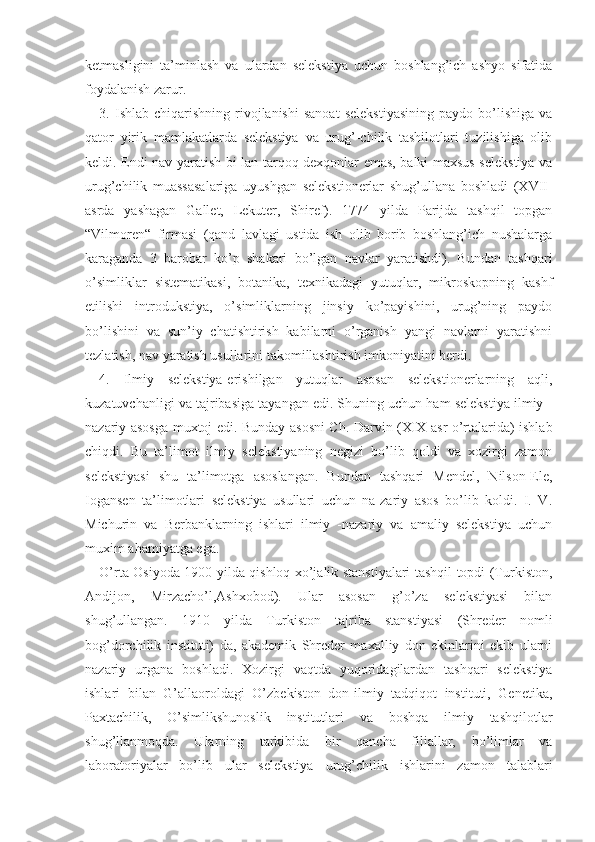 ketmasligini   ta’minlash   va   ulardan   selekstiya   uchun   boshlang’ich   ashyo   sifatida
foydalanish zarur.
3.  Ishlab  chiqarishning  rivojlanishi   sanoat   selekstiyasining  paydo  bo’lishiga  va
qator   yirik   mamlakatlarda   selekstiya   va   urug’-chilik   tashilotlari   tuzilishiga   olib
keldi. Endi nav yaratish bi-lan tarqoq dexqonlar emas, balki maxsus selekstiya va
urug’chilik   muassasalariga   uyushgan   selekstionerlar   shug’ullana   boshladi   (XVII-
asrda   yashagan   Gallet,   Lekuter,   Shiref).   1774   yilda   Parijda   tashqil   topgan
“Vilmoren“   firmasi   (qand   lavlagi   ustida   ish   olib   borib   boshlang’ich   nushalarga
karaganda   3   barobar   ko’p   shakari   bo’lgan   navlar   yaratishdi).   Bundan   tashqari
o’simliklar   sistematikasi,   botanika,   texnikadagi   yutuqlar,   mikroskopning   kashf
etilishi   introdukstiya,   o’simliklarning   jinsiy   ko’payishini,   urug’ning   paydo
bo’lishini   va   sun’iy   chatishtirish   kabilarni   o’rganish   yangi   navlarni   yaratishni
tezlatish, nav yaratish usullarini takomillashtirish imkoniyatini berdi. 
4.   Ilmiy   selekstiya-erishilgan   yutuqlar   asosan   selekstionerlarning   aqli,
kuzatuvchanligi va tajribasiga tayangan edi. Shuning uchun ham selekstiya ilmiy -
nazariy asosga muxtoj edi. Bunday asosni Ch. Darvin (XIX asr o’rtalarida) ishlab
chiqdi.   Bu   ta’limot   ilmiy   selekstiyaning   negizi   bo’lib   qoldi   va   xozirgi   zamon
selekstiyasi   shu   ta’limotga   asoslangan.   Bundan   tashqari   Mendel,   Nilson-Ele,
Iogansen   ta’limotlari   selekstiya   usullari   uchun   na-zariy   asos   bo’lib   koldi.   I.   V.
Michurin   va   Berbanklarning   ishlari   ilmiy   -nazariy   va   amaliy   selekstiya   uchun
muxim ahamiyatga ega.
O’rta Osiyoda 1900 yilda qishloq xo’jalik stanstiyalari tashqil topdi (Turkiston,
Andijon,   Mirzacho’l,Ashxobod).   Ular   asosan   g’o’za   selekstiyasi   bilan
shug’ullangan.   1910   yilda   Turkiston   tajriba   stanstiyasi   (Shreder   nomli
bog’dorchilik   instituti)   da,   akademik   Shreder   maxalliy   don   ekinlarini   ekib   ularni
nazariy   urgana   boshladi.   Xozirgi   vaqtda   yuqoridagilardan   tashqari   selekstiya
ishlari   bilan   G’allaoroldagi   O’zbekiston   don-ilmiy   tadqiqot   instituti,   Genetika,
Paxtachilik,   O’simlikshunoslik   institutlari   va   boshqa   ilmiy   tashqilotlar
shug’llanmoqda.   Ularning   tarkibida   bir   qancha   filiallar,   bo’limlar   va
laboratoriyalar   bo’lib   ular   selekstiya   urug’chilik   ishlarini   zamon   talablari 