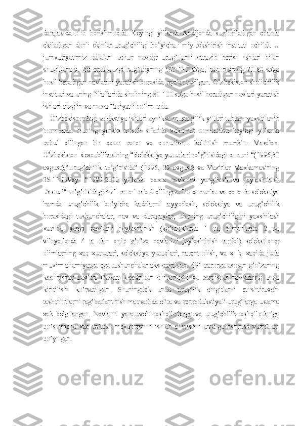 darajasida   olib   borishmoqda.   Keyingi   yillarda   Andijonda   sug’oriladigan   erlarda
ekiladigan   donli   ekinlar   urug’chiligi   bo’yicha   ilmiy   tekshirish   instituti   ochildi.   U
jumxuriyatimiz   dalalari   uchun   navdor   urug’-larni   etqazib   berish   ishlari   bilan
shug’llanadi.   Bu   erda   kuzgi   bug’doyning   100-110   st/ga,   bahorisining   70-80   st/ga
hosil beradigan navlarini yaratish borasida rejalar tuzilgan. O’zbekiston sholichilik
instituti va uning filiallarida sholining 80-100 st/ga hosil beradigan navlari yaratish
ishlari qizg’in va muvaffaqiyatli bo’lmoqda.
O’zbekistondagi selekstiya ishlari ayniksa mustaqillik yillari tubdan yaxshilanib
bormoqda.   Buning   yorkin   misoli   sifatida   xukumat   tomonidan   keyingi   yillarda
qabul   qilingan   bir   qator   qaror   va   qonunlarni   keltirish   mumkin.   Masalan,
O’zbekiston Respublikasining “Selekstiya yutuqlari to’g’risidagi qonuni “(1996,30
avgust),“Urug’chilik   to’g’risida“   (1996,   29   avgust)   va   Vazirlar   Maxkamasining
25.11.1998y.   “1999-2000   yillarda   paxta   navlarini   yangilash   va   joylashtirish
Dasturi“ to’g’risidagi 491-qarori qabul qilingan. Bu qonunlar va qarorda selekstiya
hamda   urug’chilik   bo’yicha   kadrlarni   tayyorlash,   selekstiya   va   urug’chilik
borasidagi   tushunchalar,   nav   va   duragaylar,   ularning   urug’chiligini   yaxshilash
xaqida,   yangi   navlarni   joylashtirish   (xo’jaliklarda   1   ta,   tumanlarda   2   ta,
viloyatlarda   4   ta   dan   ortiq   g’o’za   navlarini   joylashtirish   tartibi)   selekstioner
olimlarning   xaq-xuquqari,   selekstiya   yutuqlari,   patent   olish,   va   x.   k.   xaqida   juda
muxim ahamiyatga ega tushunchalar aks ettirilgan. 491-qarorga asosan g’o’zaning
kechpishar   navlari   Davlat   Reestridan   chiqarilishi   va   tezpishar   navlarning   unga
kiritilishi   ko’rsatilgan.   Shuningdek   unda   urug’lik   chigitlarni   etiishtiruvchi
tashqilotlarni rag’batlantirish maqsadida elita va reprodukstiyali urug’larga ustama
xak   belgilangan.   Navlarni   yaratuvchi   tashqilotlarga   va   urug’chilik   tashqilotlariga
qo’shimcha   xaq   to’lash   mexanizmini   ishlab   chiqishni   amalga   oshirish   vazifalari
qo’yilgan. 