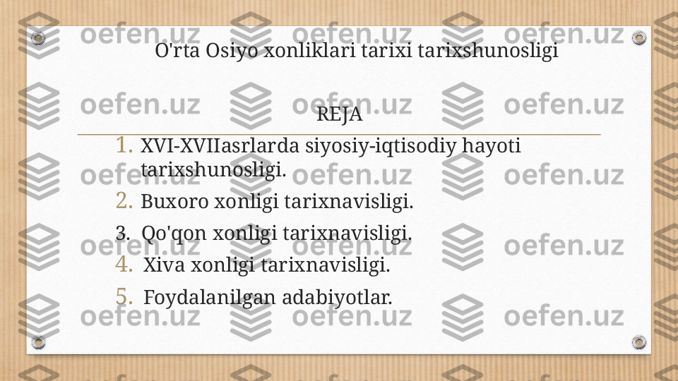           O'rta Osiyo xonliklari tarixi tarixshunosligi 
                                            
                                        REJA 
1. XVI-XVIIasrlarda siyosiy-iqtisodiy hayoti 
tarixshunosligi.
2. Buxoro xonligi tarixnavisligi.
3.  Qo'qon xonligi tarixnavisligi.
4. Xiva xonligi tarixnavisligi.
5. Foydalanilgan adabiyotlar. 