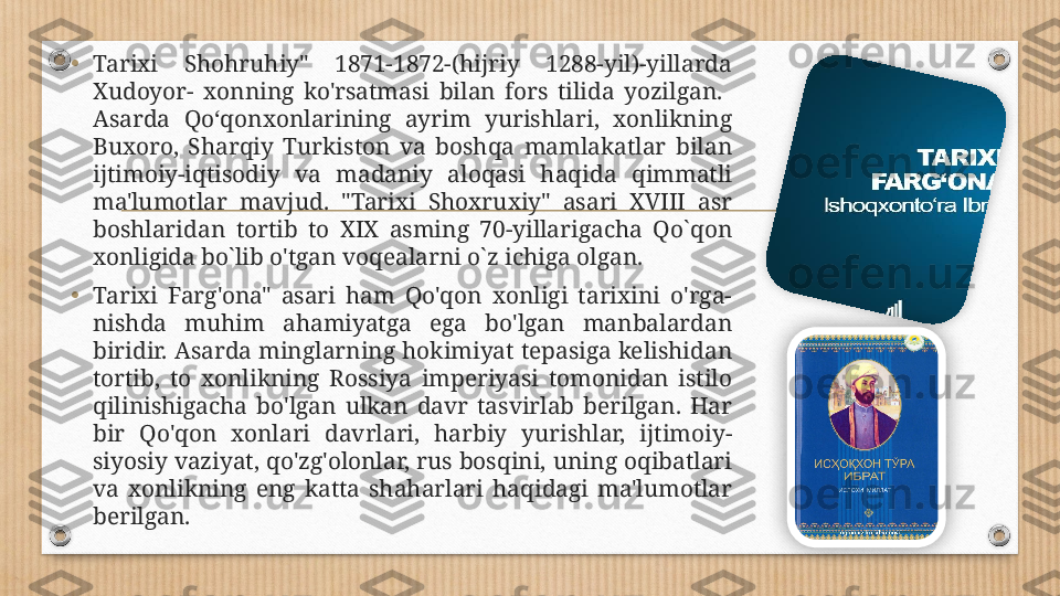 •
Tarixi  Shohruhiy"  1871-1872-(hijriy  1288-yil)-yillarda 
Xudoyor-  xonning  ko'rsatmasi  bilan  fors  tilida  yozilgan.   
Asarda  Qoʻqonxonlarining  ayrim  yurishlari,  xonlikning 
Buxoro,  Sharqiy  Turkiston  va  boshqa  mamlakatlar  bilan 
ijtimoiy-iqtisodiy  va  madaniy  aloqasi  haqida  qimmatli 
ma'lumotlar  mavjud.  "Tarixi  Shoxruxiy"  asari  XVIII  asr 
boshlaridan  tortib  to  XIX  asming  70-yillarigacha  Qo`qon 
xonligida bo`lib o'tgan voqealarni o`z ichiga olgan.
•
Tarixi  Farg'ona"  asari  ham  Qo'qon  xonligi  tarixini  o'rga- 
nishda  muhim  ahamiyatga  ega  bo'lgan  manbalardan 
biridir. Asarda minglarning hokimiyat tepasiga kelishidan 
tortib,  to  xonlikning  Rossiya  imperiyasi  tomonidan  istilo 
qilinishigacha  bo'lgan  ulkan  davr  tasvirlab  berilgan.  Har 
bir  Qo'qon  xonlari  davrlari,  harbiy  yurishlar,  ijtimoiy-
siyosiy vaziyat, qo'zg'olonlar, rus bosqini, uning oqibatlari 
va  xonlikning  eng  katta  shaharlari  haqidagi  ma'lumotlar 
berilgan.   