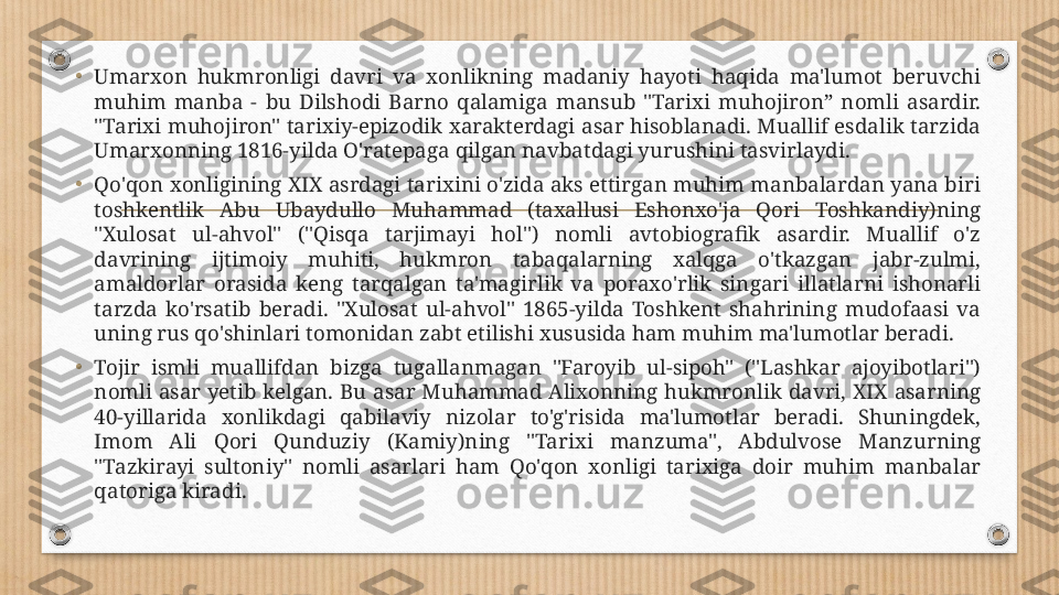 •
Umarxon  hukmronligi  davri  va  xonlikning  madaniy  hayoti  haqida  ma'lumot  beruvchi 
muhim  manba  -  bu  Dilshodi  Barno  qalamiga  mansub  "Tarixi  muhojiron”  nomli  asardir. 
"Tarixi muhojiron" tarixiy-epizodik xarakterdagi asar hisoblanadi. Muallif esdalik tarzida 
Umarxonning 1816-yilda O'ratepaga qilgan navbatdagi yurushini tasvirlaydi.
•
Qo'qon xonligining XIX asrdagi tarixini o'zida aks ettirgan muhim manbalardan yana biri 
toshkentlik  Abu  Ubaydullo  Muhammad  (taxallusi  Eshonxo'ja  Qori  Toshkandiy)ning 
"Xulosat  ul-ahvol"  ("Qisqa  tarjimayi  hol")  nomli  avtobiografik  asardir.  Muallif  o'z 
davrining  ijtimoiy  muhiti,  hukmron  tabaqalarning  xalqga  o'tkazgan  jabr-zulmi, 
amaldorlar  orasida  keng  tarqalgan  ta'magirlik  va  poraxo'rlik  singari  illatlarni  ishonarli 
tarzda  ko'rsatib  beradi.  "Xulosat  ul-ahvol"  1865-yilda  Toshkent  shahrining  mudofaasi  va 
uning rus qo'shinlari tomonidan zabt etilishi xususida ham muhim ma'lumotlar beradi.
•
Tojir  ismli  muallifdan  bizga  tugallanmagan  "Faroyib  ul-sipoh"  ("Lashkar  ajoyibotlari") 
nomli  asar  yetib  kelgan.  Bu  asar  Muhammad  Alixonning  hukmronlik  davri,  XIX  asarning 
40-yillarida  xonlikdagi  qabilaviy  nizolar  to'g'risida  ma'lumotlar  beradi.  Shuningdek, 
Imom  Ali  Qori  Qunduziy  (Kamiy)ning  "Tarixi  manzuma",  Abdulvose  Manzurning 
"Tazkirayi  sultoniy"  nomli  asarlari  ham  Qo'qon  xonligi  tarixiga  doir  muhim  manbalar 
qatoriga kiradi. 