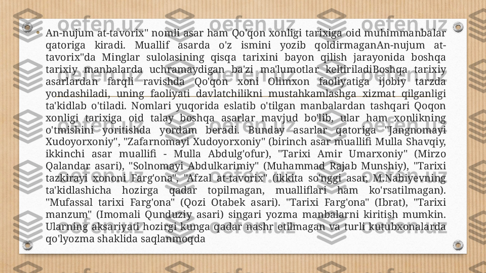 •
An-nujum  at-tavorix"  nomli  asar  ham  Qo'qon  xonligi  tarixiga  oid  muhimmanbalar 
qatoriga  kiradi.  Muallif  asarda  o'z  ismini  yozib  qoldirmaganAn-nujum  at-
tavorix"da  Minglar  sulolasining  qisqa  tarixini  bayon  qilish  jarayonida  boshqa 
tarixiy  manbalarda  uchramaydigan  ba'zi  ma'lumotlar  keltiriladiBoshqa  tarixiy 
asarlardan  farqli  ravishda  Qo'qon  xoni  Olimxon  faoliyatiga  ijobiy  tarzda 
yondashiladi,  uning  faoliyati  davlatchilikni  mustahkamlashga  xizmat  qilganligi 
ta'kidlab  o'tiladi.  Nomlari  yuqorida  eslatib  o'tilgan  manbalardan  tashqari  Qoqon 
xonligi  tarixiga  oid  talay  boshqa  asarlar  mavjud  bo'lib,  ular  ham  xonlikning 
o'tmishini  yoritishda  yordam  beradi.  Bunday  asarlar  qatoriga  "Jangnomayi 
Xudoyorxoniy",  "Zafarnomayi  Xudoyorxoniy"  (birinch  asar  muallifi  Mulla  Shavqiy, 
ikkinchi  asar  muallifi  -  Mulla  Abdulg'ofur),  "Tarixi  Amir  Umarxoniy"  (Mirzo 
Qalandar  asari),  "Solnomayi  Abdulkarimiy"  (Muhammad  Rajab  Munshiy),  "Tarixi 
tazkirayi  xononi  Farg'ona",  "Afzal  at-tavorix"  (ikkita  so'nggi  asar,  M.Nabiyevning 
ta'kidlashicha  hozirga  qadar  topilmagan,  mualliflari  ham  ko'rsatilmagan). 
"Mufassal  tarixi  Farg'ona"  (Qozi  Otabek  asari).  "Tarixi  Farg'ona"  (Ibrat),  "Tarixi 
manzum"  (Imomali  Qunduziy  asari)  singari  yozma  manbalarni  kiritish  mumkin. 
Ularning  aksariyati  hozirgi  kunga  qadar  nashr  etilmagan  va  turli  kutubxonalarda 
qo'lyozma shaklida saqlanmoqda 